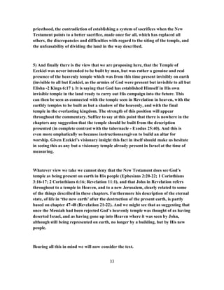 priesthood, the contradiction of establishing a system of sacrifices when the New
Testament points to a better sacrifice, made once for all, which has replaced all
others, the discrepancies and difficulties with regard to the siting of the temple, and
the unfeasability of dividing the land in the way described.
5) And finally there is the view that we are proposing here, that the Temple of
Ezekiel was never intended to be built by man, but was rather a genuine and real
presence of the heavenly temple which was from this time present invisibly on earth
(invisible to all but Ezekiel, as the armies of God were present but invisible to all but
Elisha -2 Kings 6:17 ). It is saying that God has established Himself in His own
invisible temple in the land ready to carry out His campaign into the future. This
can then be seen as connected with the temple seen in Revelation in heaven, with the
earthly temples to be built as but a shadow of the heavenly, and with the final
temple in the everlasting kingdom. The strength of this position will appear
throughout the commentary. Suffice to say at this point that there is nowhere in the
chapters any suggestion that the temple should be built from the description
presented (in complete contrast with the tabernacle - Exodus 25:40). And this is
even more emphatically so because instructionsaregiven to build an altar for
worship. Given Ezekiel’s visionary insight this fact in itself should make us hesitate
in seeing this as any but a visionary temple already present in Israel at the time of
measuring.
Whatever view we take we cannot deny that the New Testament does see God’s
temple as being present on earth in His people (Ephesians 2:20-22; 1 Corinthians
3:16-17; 2 Corinthians 6:16; Revelation 11:1), and that John in Revelation refers
throughout to a temple in Heaven, and to a new Jerusalem, clearly related to some
of the things described in these chapters. Furthermore his description of the eternal
state, of life in ‘the new earth’ after the destruction of the present earth, is partly
based on chapter 47-48 (Revelation 21-22). And we might see that as suggesting that
once the Messiah had been rejected God’s heavenly temple was thought of as having
deserted Israel, and as having gone up into Heaven where it was seen by John,
although still being represented on earth, no longer by a building, but by His new
people.
Bearing all this in mind we will now consider the text.
33
 