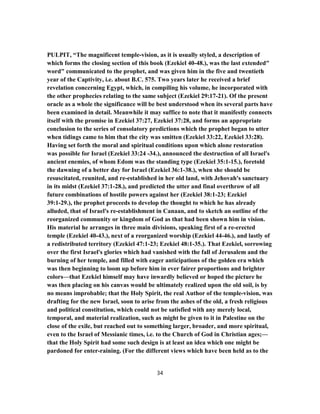 PULPIT, “The magnificent temple-vision, as it is usually styled, a description of
which forms the closing section of this book (Ezekiel 40-48.), was the last extended"
word" communicated to the prophet, and was given him in the five and twentieth
year of the Captivity, i.e. about B.C. 575. Two years later he received a brief
revelation concerning Egypt, which, in compiling his volume, he incorporated with
the other prophecies relating to the same subject (Ezekiel 29:17-21). Of the present
oracle as a whole the significance will be best understood when its several parts have
been examined in detail. Meanwhile it may suffice to note that it manifestly connects
itself with the promise in Ezekiel 37:27, Ezekiel 37:28, and forms an appropriate
conclusion to the series of consolatory predictions which the prophet began to utter
when tidings came to him that the city was smitten (Ezekiel 33:22, Ezekiel 33:28).
Having set forth the moral and spiritual conditions upon which alone restoration
was possible for Israel (Ezekiel 33:24 -34.), announced the destruction of all Israel's
ancient enemies, of whom Edom was the standing type (Ezekiel 35:1-15.), foretold
the dawning of a better day for Israel (Ezekiel 36:1-38.), when she should be
resuscitated, reunited, and re-established in her old land, with Jehovah's sanctuary
in its midst (Ezekiel 37:1-28.), and predicted the utter and final overthrow of all
future combinations of hostile powers against her (Ezekiel 38:1-23; Ezekiel
39:1-29.), the prophet proceeds to develop the thought to which he has already
alluded, that of Israel's re-establishment in Canaan, and to sketch an outline of the
reorganized community or kingdom of God as that had been shown him in vision.
His material he arranges in three main divisions, speaking first of a re-erected
temple (Ezekiel 40-43.), next of a reorganized worship (Ezekiel 44-46.), and lastly of
a redistributed territory (Ezekiel 47:1-23; Ezekiel 48:1-35.). That Ezekiel, sorrowing
over the first Israel's glories which had vanished with the fall of Jerusalem and the
burning of her temple, and filled with eager anticipations of the golden era which
was then beginning to loom up before him in ever fairer proportions and brighter
colors—that Ezekiel himself may have inwardly believed or hoped the picture he
was then placing on his canvas would be ultimately realized upon the old soil, is by
no means improbable; that the Holy Spirit, the real Author of the temple-vision, was
drafting for the new Israel, soon to arise from the ashes of the old, a fresh religious
and political constitution, which could not be satisfied with any merely local,
temporal, and material realization, such as might be given to it in Palestine on the
close of the exile, but reached out to something larger, broader, and more spiritual,
even to the Israel of Messianic times, i.e. to the Church of God in Christian ages;—
that the Holy Spirit had some such design is at least an idea which one might be
pardoned for enter-raining. (For the different views which have been held as to the
34
 