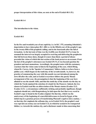 proper interpretation of this vision, see note at the end of Ezekiel 48:1-35.)
Ezekiel 40:1-4
The introduction to the vision.
Ezekiel 40:1
In the five and twentieth year of our captivity; i.e. in B.C. 575, assuming Jehoiakin's
deportation to have taken place B.C. 600, i.e. in the fiftieth year of the prophet's age,
in the twenty-fifth of his prophetic calling, and in the fourteenth after the fall of
Jerusalem. As the last note of time was the twelfth year (Ezekiel 32:17), it may be
assumed the interval was largely occupied in receiving and delivering the prophecies
that fall between those dates, though it is more than likely a period of silence
preceded the vision of which this last section of the book preserves an account. If not
the last of the prophet's utterances (see Ezekiel 29:17), it was beyond question the
grandest and most momentous. Accordingly, the prophet notes with his customary
exactness that the vision came to him in the beginning of the year, which Hitzig,
whom Dr. Currey, in the 'Speaker's Commentary' follows, believes to have been a
jubilee year, which began on the tenth day of the seventh month. As, however, the
practice of commencing the year with this month was not introduced among the
Jews till after the exile, and as Ezekiel everywhere follows the purely Mosaic
arrangement of the year, the presumption is that the beginning of the year here
alluded to was the month Abib, and that the tenth day of the month was the day on
which the Torah enjoined the selection of a lamb for the Passover. Indeed, the two
clauses in Ezekiel read like an abbreviation of the Mosaic statute (Exodus 12:2,
Exodus 12:3)—a circumstance sufficiently striking and probably significant, though
emphasis should not, with Hengstenberg, be laid upon the fact that every word in
Ezekiel's copy is found in the Exodus original. On that day, which was the
anniversary of the beginning of a merciful deliverance to Israel in Egypt, of the
initial step in a gracious process of transforming Pharaoh's captives into a nation,—
on that day (for emphasis the selfsame day, as in Ezekiel 24:2), the prophet's soul
was rapt into an ecstasy (see on Ezekiel 1:3), in which he seemed to be transported
thither, i.e. towards the smitten city, and a disclosure made to him concerning that
35
 