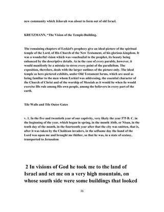 new community which Jehovah was about to form out of old Israel.
KRETZMANN, “The Vision of the Temple-Building.
The remaining chapters of Ezekiel's prophecy give an ideal picture of the spiritual
temple of the Lord, of His Church of the New Testament, of his glorious kingdom. It
was a wonderful vision which was vouchsafed to the prophet, its beauty being
enhanced by the descriptive details. As in the case of every parable, however, it
would manifestly be a mistake to stress every point of the parallelism. The
exposition, therefore, deals with the larger outlines of the picture only. The ideal
temple as here pictured exhibits, under Old Testament forms, which are used as
being familiar to the men whom Ezekiel was addressing, the essential character of
the Church of Christ and of the worship of Messiah as it would be when lie would
exercise Ills rule among His own people, among the believers in every part of the
earth.
Tile Walls and Tile Outer Gates
v. 1. In the five and twentieth year of our captivity, very likely the year 575 B. C. in
the beginning of the year, which began in spring, in the month Abib, or Nisan, in the
tenth day of the month, in the fourteenth year after that the city was smitten, that is,
after it was taken by the Chaldean invaders, in the selfsame day the hand of the
Lord was upon me and brought me thither, so that he was, in a state of ecstasy,
transported to Jerusalem
2 In visions of God he took me to the land of
Israel and set me on a very high mountain, on
whose south side were some buildings that looked
36
 