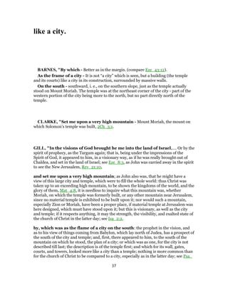 like a city.
BARNES, "By which - Better as in the margin. (compare Eze_43:12).
As the frame of a city - It is not “a city” which is seen, but a building (the temple
and its courts) like a city in its construction, surrounded by massive walls.
On the south - southward, i. e., on the southern slope, just as the temple actually
stood on Mount Moriah. The temple was at the northeast corner of the city - part of the
western portion of the city being more to the north, but no part directly north of the
temple.
CLARKE, "Set me upon a very high mountain - Mount Moriah, the mount on
which Solomon’s temple was built, 2Ch_3:1.
GILL, "In the visions of God brought he me into the land of Israel,.... Or by the
spirit of prophecy, as the Targum again; that is, being under the impressions of the
Spirit of God, it appeared to him, in a visionary way, as if he was really brought out of
Chaldea, and set in the land of Israel; see Eze_8:3, as John was carried away in the spirit
to see the New Jerusalem, Rev_21:10,
and set me upon a very high mountain; as John also was, that he might have a
view of this large city and temple, which were to fill the whole world: thus Christ was
taken up to an exceeding high mountain, to be shown the kingdoms of the world, and the
glory of them, Mat_4:8, it is needless to inquire what this mountain was, whether
Moriah, on which the temple was formerly built, or any other mountain near Jerusalem,
since no material temple is exhibited to be built upon it; nor would such a mountain,
especially Zion or Moriah, have been a proper place, if material temple at Jerusalem was
here designed, which must have stood upon it; but this is visionary, as well as the city
and temple; if it respects anything, it may the strength, the visibility, and exalted state of
the church of Christ in the latter day; see Isa_2:2,
by, which was as the flame of a city on the south: the prophet in the vision, and
as to his view of things coming from Babylon, which lay north of Judea, has a prospect of
the south of the city and temple; and, first, there appeared to him, to the south of the
mountain on which he stood, the plan of a city; or which was as one, for the city is not
described till last; the description is of the temple first; and which for its wall, gates,
courts, and towers, looked more like a city than a temple; nothing is more common than
for the church of Christ to be compared to a city, especially as in the latter day; see Psa_
37
 