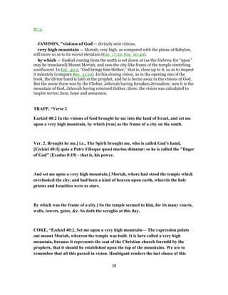 87:3.
JAMISON, "visions of God — divinely sent visions.
very high mountain — Moriah, very high, as compared with the plains of Babylon,
still more so as to its moral elevation (Eze_17:22; Eze_20:40).
by which — Ezekiel coming from the north is set down at (as the Hebrew for “upon”
may be translated) Mount Moriah, and sees the city-like frame of the temple stretching
southward. In Eze_40:3, “God brings him thither,” that is, close up to it, so as to inspect
it minutely (compare Rev_21:10). In this closing vision, as in the opening one of the
book, the divine hand is laid on the prophet, and he is borne away in the visions of God.
But the scene there was by the Chebar, Jehovah having forsaken Jerusalem; now it is the
mountain of God, Jehovah having returned thither; there, the vision was calculated to
inspire terror; here, hope and assurance.
TRAPP, “Verse 2
Ezekiel 40:2 In the visions of God brought he me into the land of Israel, and set me
upon a very high mountain, by which [was] as the frame of a city on the south.
Ver. 2. Brought he me,] i.e., The Spirit brought me, who is called God’s hand,
[Ezekiel 40:1] quia a Patre Filioque quasi marius dimanat: so he is called the "finger
of God" [Exodus 8:19] - that is, his power.
And set me upon a very high mountain.] Moriah, where had stood the temple which
overlooked the city, and had been a kind of heaven upon earth, wherein the holy
priests and Israelites were as stars.
By which was the frame of a city.] So the temple seemed to him, for its many courts,
walls, towers, gates, &c. So doth the seraglio at this day.
COKE, “Ezekiel 40:2. Set me upon a very high mountain— The expression points
out mount Moriah, whereon the temple was built. It is here called a very high
mountain, because it represents the seat of the Christian church foretold by the
prophets, that it should be established upon the top of the mountains. We are to
remember that all this passed in vision. Houbigant renders the last clause of this
38
 