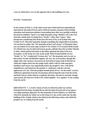 verse, In which there were on the opposite side as the buildings of a city.
PULPIT, “Ezekiel 40:2
In the visions of God; i.e. in the clairvoyant state which had been superinduced
upon him by the hand of God, and in which he became conscious both of bodily
sensations and mental perceptions transcending those that were possible to him in
his natural condition. Upon a very high mountain (comp. Matthew 4:8; Luke 4:5).
Schroder stands alone in taking ‫ל‬ ֶ‫א‬ as "beside" rather than "upon," other
interpreters considering that ‫ל‬ ֶ‫א‬ has here the force of ‫ל‬ַ‫,ﬠ‬ as in Ezekiel 18:6, and
Ezekiel 31:12. That this mountain, though resembling the temple hill in Jerusalem,
was not that in reality, but "the mountain of the Lord's house" of Messianic times
(see on Ezekiel 43:12; and comp. Ezekiel 17:22, Ezekiel 17:23; Ezekiel 20:40; Isaiah
2:2; Micah 4:6), may be inferred from its greater altitude than that of either Moriah
or Zion, which pointed obviously to the loftier spiritual elevation of the new
Jerusalem. As the frame of a city on the south. What Ezekiel beheld was not
"beside" or "by" (Authorized Version), but "on" the mountain, and was not, as
Havernick, Ewald, and Kliefoth suppose, the new city of Jerusalem, though this
might with a fair measure of accuracy be described as lying south of Moriah on
which the temple stood, but the temple itself, which, with its walls and gates,
chambers and courts, rose majestically before the prophet's view, with all the
magnificence, and indeed (as the particle ‫י‬ ִ‫כ‬ . indicates), with the external
appearance of a city. That the prophet should speak of it as "on the south" receives
sufficient explanation from the circumstance that he himself came from the north,
and had it always before him in a southerly direction. The idea is correctly enough
expressed by the ἀπέναντι of the LXX; which signifies "over against" to one coming
from the north.
KRETZMANN, “v. 2. In the visions of God, in which his mind was entirely
detached from his body, brought He me into the land of Israel and set me upon a
very high mountain, figurative for the mountain of God's holiness, on which His
Church is founded, by which was as the frame of a city on the south, the city-like
building of the Temple which is described in the following section, and which the
prophet saw as coming from the north.
39
 