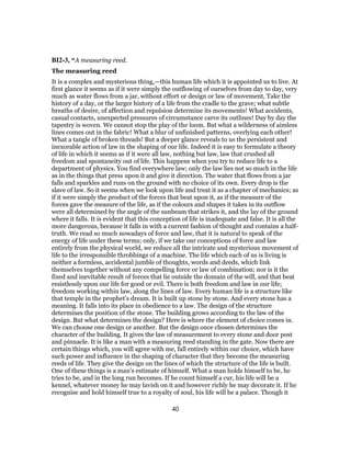 BI2-3, “A measuring reed.
The measuring reed
It is a complex and mysterious thing,—this human life which it is appointed us to live. At
first glance it seems as if it were simply the outflowing of ourselves from day to day, very
much as water flows from a jar, without effort or design or law of movement, Take the
history of a day, or the larger history of a life from the cradle to the grave; what subtle
breaths of desire, of affection and repulsion determine its movements! What accidents,
casual contacts, unexpected pressures of circumstance carve its outlines! Day by day the
tapestry is woven. We cannot stop the play of the loom. But what a wilderness of aimless
lines comes out in the fabric! What a blur of unfinished patterns, overlying each other!
What a tangle of broken threads! But a deeper glance reveals to us the persistent and
inexorable action of law in the shaping of our life. Indeed it is easy to formulate a theory
of life in which it seems as if it were all law, nothing but law, law that crushed all
freedom and spontaneity out of life. This happens when you try to reduce life to a
department of physics. You find everywhere law; only the law lies not so much in the life
as in the things that press upon it and give it direction. The water that flows from a jar
falls and sparkles and runs on the ground with no choice of its own. Every drop is the
slave of law. So it seems when we look upon life and treat it as a chapter of mechanics; as
if it were simply the product of the forces that beat upon it, as if the measure of the
forces gave the measure of the life, as if the colours and shapes it takes in its outflow
were all determined by the angle of the sunbeam that strikes it, and the lay of the ground
where it falls. It is evident that this conception of life is inadequate and false. It is all the
more dangerous, because it falls in with a current fashion of thought and contains a half-
truth. We read so much nowadays of force and law, that it is natural to speak of the
energy of life under these terms; only, if we take our conceptions of force and law
entirely from the physical world, we reduce all the intricate and mysterious movement of
life to the irresponsible throbbings of a machine. The life which each of us is living is
neither a formless, accidental jumble of thoughts, words and deeds, which link
themselves together without any compelling force or law of combination; nor is it the
fixed and inevitable result of forces that lie outside the domain of the will, and that beat
resistlessly upon our life for good or evil. There is both freedom and law in our life;
freedom working within law, along the lines of law. Every human life is a structure like
that temple in the prophet’s dream. It is built up stone by stone. And every stone has a
meaning. It falls into its place in obedience to a law. The design of the structure
determines the position of the stone. The building grows according to the law of the
design. But what determines the design? Here is where the element of choice comes in.
We can choose one design or another. But the design once chosen determines the
character of the building. It gives the law of measurement to every stone and door post
and pinnacle. It is like a man with a measuring reed standing in the gate. Now there are
certain things which, you will agree with me, fall entirely within our choice, which have
such power and influence in the shaping of character that they become the measuring
reeds of life. They give the design on the lines of which the structure of the life is built.
One of these things is a man’s estimate of himself. What a man holds himself to be, he
tries to be, and in the long run becomes. If he count himself a cur, his life will be a
kennel, whatever money he may lavish on it and however richly he may decorate it. If he
recognise and hold himself true to a royalty of soul, his life will be a palace. Though it
40
 
