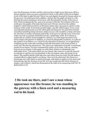 have the dimensions of a hut, and the roof cover but a single room, that room will be a
throne chamber. Have you never noticed how Christ, in His effort to lift men to higher
levels of life, kept in sight this law? Never was such dignity dreamed for human nature as
He gave to it. He called men God’s children. And all, that He might win them to a life
that had the purity and beauty of God in it, a life that should be worthy of the sons of
God. Christ recognised the law: man is the measure of his life. His estimate of his own
worth gives the quality of his daily deed and word. The law runs from the sublime
heights to which Christ carried it, to the beaten paths where men pass to and fro on the
business of the world. If you hold yourself copper, your life will be copper. If you count
yourself gold and diamond, your life will be gold and diamond. You must first estimate
yourself as something cheap and mean, before you can sell yourself to a cheap and mean
sin. But there is another measuring reed of life. As he goes on with the years, every man
makes not only an estimate of himself, but also a philosophy of life. If we choose to
explain life as a selfish, brutal struggle for existence, as a dull, lingering misery to be
borne simply with patience or defiance, as a hunt for pleasurable sensations, as a plot for
the mastery of our fellows, as a school for the education of character, as an opportunity
of lighting up this earth with something of the life that pulses in the heart of God; in
every case, life rises up and answers: “Yes, that is my explanation of myself. I can furnish
proofs of your theory. You have translated the cipher on my heart. Take me, read me,
treat me as you choose; I will supply you with plenty of facts to substantiate your
philosophy of me.” Life echoes back our own answer. She comes to us and sits down by
us and goes to and fro over our threshold, in the very feature, step, and accent of our
theory. The smallest details of life take tone and colour from our creed. Our life makes a
constant effort to adjust itself to our theory. How can it be otherwise? Our theory is a
measuring reed, with which we stand in the gate, and which we apply to every stone and
beam that go into the structure of our life. Is it any wonder that the whole structure is
simply a sort of flower, which has blossomed on the stalk of our measuring reed? (W. W.
Battershall, D. D.)
3 He took me there, and I saw a man whose
appearance was like bronze; he was standing in
the gateway with a linen cord and a measuring
rod in his hand.
41
 