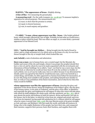 BARNES, "The appearance of brass - Brightly shining.
A line of flax - For measuring the ground plan.
A measuring reed - For the walls (compare Jer_31:38-39). To measure implied a
separation for sacred purposes. The measurements are:
(1) exact, to show that the promise is certain;
(2) equal, to denote harmony;
(3) vast, to mark majesty and grandeur.
CLARKE, "A man, whose appearance was like - brass - Like bright polished
brass, which strongly reflected the rays of light. Probably he had what we would term a
nimbus or glory round his head. This was either an angel; or, as some think, a personal
appearance of our blessed Lord.
GILL, "And he brought me thither,.... Being brought into the land of Israel in
vision, and to a high mountain in it, by which were as the frame of a city; he was from
thence brought to the city or temple itself, which looked like one:
and, behold, a note of attention and admiration:
there was a man; one in human form; not a created angel, but the Messiah, the
builder and owner of the city and temple, whom it was proper the prophet should first
have a view of; and by whom he was to be made acquainted with the several parts and
dimensions of those buildings: he is called a "man", not that he was a mere man, but the
eternal God; or otherwise he would not have been fit to be the architect or builder of
such a fabric; nor as yet was he really man, but is so called, because it was determined he
should, and it was agreed by him that he would become man, and it was foretold as a
certain thing; and besides, he often appeared in a human form before his incarnation, as
he now did, being most suitable to the prophet, and making himself more familiar to
him; as well as it was preludium of his future incarnation, and of what he be when this
vision would be fulfilled:
whose appearance was like the appearance of brass; denoting the glory and
splendour of his divine Person, being the brightness of his Father's glory; also the glory
of his human nature, in his state of exaltation, and the glory of his office, as Mediator;
and especially the glory and brightness he will appear in when this vision will take place,
with which he shall enlighten the whole earth, and slay antichrist; see Rev_18:1, also it
may denote his purity and holiness in both his natures, divine and human; not only in
the former, but in the latter, in which he is free from sin, original and actual; and even
now from sin imputed, having made full satisfaction for it, without which he will appear
when he comes a second time, Heb_9:28, this may likewise point at his great strength,
as God, and man, and Mediator; who has made the world, and holds all creatures in
being; who is the mighty Redeemer of his people; has bore their sins, and conquered
their enemies; supports their persons; bears their burdens, and supplies them with
42
 