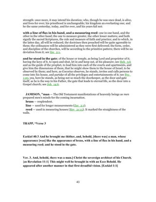 strength: once more, it may intend his duration; who, though he was once dead, is alive,
and lives for ever; his priesthood is unchangeable; his kingdom an everlasting one; and
he the same yesterday, today, and for ever, and his years fail not:
with a line of flax in his hand, and a measuring reed: one in one hand, and the
other in the other hand; the one to measure greater, the other lesser matters; and both
signify the sacred Scriptures, the rule and measure of faith and practice; and to which, in
the latter day, all will be reduced; the doctrines then preached will be quite agreeable to
them; the ordinances will be administered as they were first delivered; the form, order,
and discipline of the churches, will be according to the primitive pattern; there will be no
deviation from it; see Zec_2:1,
and he stood in the gate; of the house or temple, as being Lord and proprietor of it;
having the keys of it, to open and shut, let in and keep out, at his pleasure; see Heb_3:6
and as the guide of the prophet, to lead him into each of the courts and apartments, and
give him the dimensions of them, that he might show them to the house of Israel, to be
observed by them; and here, as Cocceius observes, he stands, invites and calls persons to
come into his house, and partake of all the privileges and entertainments of it; see Pro_
1:20, yea, here he stands, as being not so much the doorkeeper, as the door and gate
itself; as he is the way to his Father, the gate that leads to eternal life, so the door into a
Gospel church; see Joh_14:6.
JAMISON, "man — The Old Testament manifestations of heavenly beings as men
prepared men’s minds for the coming incarnation.
brass — resplendent.
line — used for longer measurements (Zec_2:1).
reed — used in measuring houses (Rev_21:15). It marked the straightness of the
walls.
TRAPP, “Verse 3
Ezekiel 40:3 And he brought me thither, and, behold, [there was] a man, whose
appearance [was] like the appearance of brass, with a line of flax in his hand, and a
measuring reed; and he stood in the gate.
Ver. 3. And, behold, there was a man.] Christ the sovereign architect of his Church.
{as Revelation 11:1} This might well be brought in with an Ecce Behold. He
appeared after another manner in that first dreadful vision. [Ezekiel 1:1]
43
 