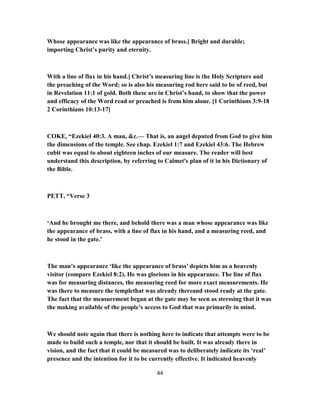 Whose appearance was like the appearance of brass.] Bright and durable;
importing Christ’s purity and eternity.
With a line of flax in his hand.] Christ’s measuring line is the Holy Scripture and
the preaching of the Word; so is also his measuring rod here said to be of reed, but
in Revelation 11:1 of gold. Both these are in Christ’s hand, to show that the power
and efficacy of the Word read or preached is from him alone. [1 Corinthians 3:9-18
2 Corinthians 10:13-17]
COKE, “Ezekiel 40:3. A man, &c.— That is, an angel deputed from God to give him
the dimensions of the temple. See chap. Ezekiel 1:7 and Ezekiel 43:6. The Hebrew
cubit was equal to about eighteen inches of our measure. The reader will best
understand this description, by referring to Calmet's plan of it in his Dictionary of
the Bible.
PETT, “Verse 3
‘And he brought me there, and behold there was a man whose appearance was like
the appearance of brass, with a line of flax in his hand, and a measuring reed, and
he stood in the gate.’
The man’s appearance ‘like the appearance of brass’ depicts him as a heavenly
visitor (compare Ezekiel 8:2). He was glorious in his appearance. The line of flax
was for measuring distances, the measuring reed for more exact measurements. He
was there to measure the templethat was already thereand stood ready at the gate.
The fact that the measurement began at the gate may be seen as stressing that it was
the making available of the people’s access to God that was primarily in mind.
We should note again that there is nothing here to indicate that attempts were to be
made to build such a temple, nor that it should be built. It was already there in
vision, and the fact that it could be measured was to deliberately indicate its ‘real’
presence and the intention for it to be currently effective. It indicated heavenly
44
 