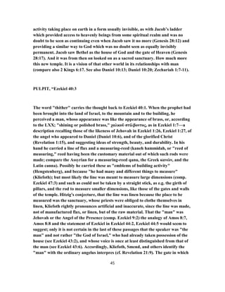 activity taking place on earth in a form usually invisible, as with Jacob’s ladder
which provided access to heavenly beings from some spiritual realm and was no
doubt to be seen as continuing even when Jacob saw it no more (Genesis 28:12) and
providing a similar way to God which was no doubt seen as equally invisibly
permanent. Jacob saw Bethel as the house of God and the gate of Heaven (Genesis
28:17). And it was from then on looked on as a sacred sanctuary. How much more
this new temple. It is a vision of that other world in its relationships with man
(compare also 2 Kings 6:17. See also Daniel 10:13; Daniel 10:20; Zechariah 1:7-11).
PULPIT, “Ezekiel 40:3
The word "thither" carries the thought back to Ezekiel 40:1. When the prophet had
been brought into the land of Israel, to the mountain and to the building, he
perceived a man, whoso appearance was like the appearance of brass, or, according
to the LXX; "shining or polished brass," χαλκοῦ στίλβοντος, as in Ezekiel 1:7—a
description recalling those of the likeness of Jehovah in Ezekiel 1:26, Ezekiel 1:27, of
the angel who appeared to Daniel (Daniel 10:6), and of the glorified Christ
(Revelation 1:15), and suggesting ideas of strength, beauty, and durability. In his
hand he carried a line of flax and a measuring-reed (kaneh hammidah, or "reed of
measuring," reed having been the customary material out of which such rods were
made; compare the Assyrian for a measuring-reed qanu, the Greek κανών, and the
Latin canna). Possibly he carried these as "emblems of building activity"
(Hengstenberg), and because "he had many and different things to measure"
(Kliefoth); but most likely the line was meant to measure large dimensions (comp.
Ezekiel 47:3) and such as could not be taken by a straight stick, as e.g. the girth of
pillars, and the rod to measure smaller dimensions, like those of the gates and walls
of the temple. Hitzig's conjecture, that the line was linen because the place to be
measured was the sanctuary, whose priests were obliged to clothe themselves in
linen, Kliefoth rightly pronounces artificial and inaccurate, since the line was made,
not of manufactured flax, or linen, but of the raw material. That the "man" was
Jehovah or the Angel of the Presence (comp. Ezekiel 9:2) the analogy of Amos 8:7,
Amos 8:8 and the statement of Ezekiel in Ezekiel 44:2, Ezekiel 44:5 would seem to
suggest; only it is not certain in the last of these passages that the speaker was "the
man" and not rather "the God of Israel," who had already taken possession of the
house (see Ezekiel 43:2), and whose voice is once at least distinguished from that of
the man (see Ezekiel 43:6). Accordingly, Kliefoth, Smend, and others identify the
"man" with the ordinary angelus interpres (cf. Revelation 21:9). The gate in which
45
 