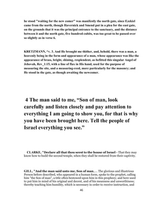 he stood "waiting for the new comer" was manifestly the north gate, since Ezekiel
came from the north, though Havernick and Smend put in a plea for the east gate,
on the grounds that it was the principal entrance to the sanctuary, and the distance
between it and the north gate, five hundred cubits, was too great to be passed over
so slightly as in verse 6.
KRETZMANN, “v. 3. And He brought me thither, and, behold, there was a man, a
heavenly being in the form and appearance of a man, whose appearance was like the
appearance of brass, bright, shining, resplendent, as befitted this singular Angel of
Jehovah, Rev_1:15, with a line of flax in His hand, used for the purpose of
measuring the site, and a measuring-reed, more particularly for the masonry; and
He stood in the gate, as though awaiting the newcomer.
4 The man said to me, “Son of man, look
carefully and listen closely and pay attention to
everything I am going to show you, for that is why
you have been brought here. Tell the people of
Israel everything you see.”
CLARKE, "Declare all that thou seest to the house of Israel - That they may
know how to build the second temple, when they shall be restored from their captivity.
GILL, "And the man said unto me, Son of man,.... The glorious and illustrious
Person before described, who appeared in a human form, spoke to the prophet, calling
him "the Son of man", a title often bestowed upon him in this prophecy; and here used
to put him in mind of his original and decent, and of his meanness and unworthiness;
thereby teaching him humility, which is necessary in order to receive instruction, and
46
 