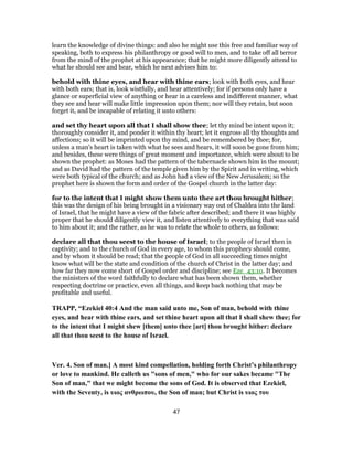 learn the knowledge of divine things: and also he might use this free and familiar way of
speaking, both to express his philanthropy or good will to men, and to take off all terror
from the mind of the prophet at his appearance; that he might more diligently attend to
what he should see and hear, which he next advises him to:
behold with thine eyes, and hear with thine ears; look with both eyes, and hear
with both ears; that is, look wistfully, and hear attentively; for if persons only have a
glance or superficial view of anything or hear in a careless and indifferent manner, what
they see and hear will make little impression upon them; nor will they retain, but soon
forget it, and be incapable of relating it unto others:
and set thy heart upon all that I shall show thee; let thy mind be intent upon it;
thoroughly consider it, and ponder it within thy heart; let it engross all thy thoughts and
affections; so it will be imprinted upon thy mind, and be remembered by thee; for,
unless a man's heart is taken with what he sees and hears, it will soon be gone from him;
and besides, these were things of great moment and importance, which were about to be
shown the prophet: as Moses had the pattern of the tabernacle shown him in the mount;
and as David had the pattern of the temple given him by the Spirit and in writing, which
were both typical of the church; and as John had a view of the New Jerusalem; so the
prophet here is shown the form and order of the Gospel church in the latter day:
for to the intent that I might show them unto thee art thou brought hither;
this was the design of his being brought in a visionary way out of Chaldea into the land
of Israel, that he might have a view of the fabric after described; and there it was highly
proper that he should diligently view it, and listen attentively to everything that was said
to him about it; and the rather, as he was to relate the whole to others, as follows:
declare all that thou seest to the house of Israel; to the people of Israel then in
captivity; and to the church of God in every age, to whom this prophecy should come,
and by whom it should be read; that the people of God in all succeeding times might
know what will be the state and condition of the church of Christ in the latter day; and
how far they now come short of Gospel order and discipline; see Eze_43:10. It becomes
the ministers of the word faithfully to declare what has been shown them, whether
respecting doctrine or practice, even all things, and keep back nothing that may be
profitable and useful.
TRAPP, “Ezekiel 40:4 And the man said unto me, Son of man, behold with thine
eyes, and hear with thine ears, and set thine heart upon all that I shall shew thee; for
to the intent that I might shew [them] unto thee [art] thou brought hither: declare
all that thou seest to the house of Israel.
Ver. 4. Son of man.] A most kind compellation, holding forth Christ’s philanthropy
or love to mankind. He calleth us "sons of men," who for our sakes became "The
Son of man," that we might become the sons of God. It is observed that Ezekiel,
with the Seventy, is υιος ανθρωπου, the Son of man; but Christ is υιος του
47
 