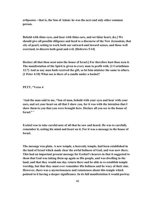 ανθρωπου - that is, the Son of Adam: he was the next and only other common
person.
Behold with thine eyes, and hear with thine ears, and set thine heart, &c.] We
should give all possible diligence and heed to a discourse of the New Jerusalem, that
city of pearl; setting to work both our outward and inward senses, and those well
exercised, to discern both good and evil. [Hebrews 5:14]
Declare all that thou seest unto the house of Israel.] For therefore hast thou seen it.
The manifestation of the Spirit is given to every man to profit with. [1 Corinthians
12:7] And as any man hath received the gift, so let him minister the same to others.
[1 Peter 4:10] What use is there of a candle under a bushel?
PETT, “Verse 4
‘And the man said to me, “Son of man, behold with your eyes and hear with your
ears, and set your heart on all that I show you, for it was with the intention that I
show them to you that you were brought here. Declare all you see to the house of
Israel.” ’
Ezekiel was to take careful note of all that he saw and heard. He was to carefully
remember it, setting his mind and heart on it. For it was a message to the house of
Israel.
The message was plain. A new temple, a heavenly temple, had been established in
the land of Israel which made clear the awful holiness of God, and was now there.
This had an important present message for Ezekiel’s hearers in that it suggested to
them that God was taking them up again as His people, and was dwelling in the
land, and that they would one day return there and be able to re-establish temple
worship, but that they must ever remember His holiness and be wary of their sins.
However, there was a mysteriousness and remoteness about this temple which
pointed to it having a deeper significance. In its full manifestation it would portray
48
 