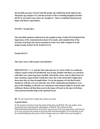the invisible presence of God with His people, the outflowing of the Spirit in the
Messianic age (chapter 47), and the presence of the everlasting kingdom (Ezekiel
48:35). It was both a near and a far ‘prophecy’. Thus it symbolised both present
hopes and future expectations.
PULPIT, “Ezekiel 40:4
The threefold summons addressed to the prophet (comp. Ezekiel 44:5) intimated the
importance of the communication about to be made, and reminded him of the
necessity of giving it the closest attention in order to be able to impart it to the
people (comp. Ezekiel 43:10, Ezekiel 43:11).
Ezekiel 40:5-27
The outer court, with its gates and chambers
KRETZMANN, “v. 4. And the Man said unto me, by virtue of His own authority,
which is equal to that of God Himself, Son of man, behold with thine eyes and hear
with thine ears, observing most carefully with all the senses, and set thine heart, in
close attention, upon all that I shall show thee; for to the intent that I might show
them unto thee art thou brought hither. It was the purpose of God that Ezekiel
should see with his own eyes and take note of the explanation pertaining to every
part of the building, so that his own statements concerning it might be accurate and
sufficient. Declare all that thou seest to the house of Israel, to the men of all times
who professed membership in the spiritual Israel.
BI, “To the intent that I might shew them unto thee.
A good intent
I. The purpose of God to stain the pride of the glory of all flesh. We may gather some
instruction upon this from the 4th chapter of Daniel. The testimony that
Nebuchadnezzar himself bore at the last, seems to me to be very expressive, and may be,
as it were, put into the mouth of everyone that God has humbled. It is truth that we all
do need humbling by the power of God. Happy man you will be if you are brought to
49
 