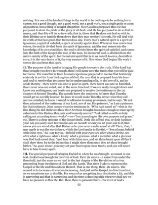 nothing. It is one of the hardest things in the world to be nothing—to be nothing but a
sinner; not a good thought, not a good word, not a good work, not a single grain or atom
of goodness, but a thing of nought altogether. Now God has purposed this; He has
purposed to stain the pride of the glory of all flesh; and He has purposed to do so first in
mercy, and then He will do so in wrath; that is, those that He does not deal so with in
their lifetime as to humble them down that they may receive His truth, He will deal with
in wrath at that last great, that tremendous day. Every man’s natural spirit is a spirit of
ignorance, a spirit of unbelief, a spirit of enmity against God. Wherever true conviction
enters, the soul is divided from the spirit of ignorance, and the soul comes into the
knowledge of its own condition; the soul is divided from the spirit of unbelief, and comes
into the faith of the Gospel; the soul of the man, his immortal soul, is divided from the
native enmity of the spirit; for the natural spirit that is in us lusteth to envy, desireth to
envy; it is the very desire of it, the very essence of it. Now when God begins His work it
severs the soul from this spirit.
II. The purpose of the Lord in bringing His people to receive the truth. If the Lord has
thus brought you down far enough, then I will name now the truths that you will be glad
to receive. The man that is from his own experience prepared to receive that testimony
certainly is not far from the kingdom of God; the man that is prepared from his heart
and soul to receive that testimony in the understanding of it, in the love of it, and to
abide thereby—there never was one so poor in spirit, there never was one so humbled,
there never was one so led, and at the same time lost. If we are really brought down and
know our nothingness, our hearts are prepared to receive the testimony in the 1st
chapter of Second Timothy. The apostle knew the tendency; he knew that Timothy
would get no worldly honour; he knew it would make Timothy rather what they call
narrow-minded; he knew it would be offensive to many professors, but he says, “Be not
thou ashamed of the testimony of our Lord, nor of me, His prisoner,” as I am a prisoner
for that testimony. Now comes what the testimony is. “Who hath saved us”—that is the
first thing He did. Believest thou this? Art thou brought down low enough to trace up thy
salvation to this Divines this pure and heavenly source? “And called us with an holy
calling not according to our works”—no—“but according to His own purpose and grace,”
etc. There is a clear epitome of the Gospel itself. Doth this offend you, or doth it please
you? Are you sorry such testimonies are on record? or can you set your seal to it, that
unless you are saved after that Divine order you never can be saved at all? Then, if so, I
may apply to you the words here, which the Lord spake to Ezekiel,—“Son of man, behold
with thine eyes.” So I say to you,—Behold with your eyes; see after what a Divine, see
after what a righteous, what a lovely, what a gracious, what a merciful, what a glorious
way God hath saved thee. “And hear with thine ears, and set thine heart upon all that I
shall shew thee; for to the intent that I might shew them unto thee art thou brought
hither.” So, poor sinner, you may set your heart upon these truths, and you will never
have to take it away again.
III. The special purpose of bringing Ezekiel to where he was brought, as meant in our
text. Ezekiel was brought to the river of God. First, its source—it came from under the
threshold, just the same as we read in the last chapter of the Revelation of a river
proceeding from the throne of God and the Lamb. That river I take to represent the
Gospel in the life and blessedness thereof. That is one thing, then—its source. The
second is its increase—it went on increasing. And just so the Gospel, in direct contrast,
as we sometimes say to this life. For soma of us are getting into the shades a Lit; and this
is narrowing and that is narrowing, and the time is drawing nigh when we shall say we
have no pleasure in this life. But, then, there is pleasure there—the river of God’s
50
 