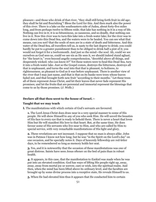 pleasure—and those who drink of that river, “they shall still bring forth fruit in old age;
they shall be fat and flourishing”! Bless the Lord for this. And then mark also the power
of this river. There is a lake on the southeastern side of Judea, about forty-five miles
long, and from perhaps twelve to fifteen wide; that lake has nothing in it in a way of life.
Nothing can live in it; it is so bituminous, so nauseous, and so deadly, that nothing can
live in it. Now this river was to turn this lake into a fresh-water lake; for the river was to
come down into this Dead Sea, and the waters were to be healed. You can see what that
means, can you not? that the souls of men are in a state of death and bitterness. And this
water of the Dead Sea, all travellers tell us, is nasty to the last degree to drink; you could
hardly be put to a greater punishment than to be obliged to drink half a pint of it; you
would not forget it for a twelvemonth. And just so the mind—the soul. Ah, could we see
ourselves as God sees us, could we see sin as He sees it, we should indeed stand aghast;
for “the heart is,” even beyond angelic comprehension, “deceitful above all things, and
desperately wicked; who can know it?” Yet these waters were to heal this Dead Sea, turn
it into a fresh-water lake. Just so the Gospel comes, destroys the bitterness, destroys all
that is unpleasant, and turns the soul into that that is pleasant, to holiness, to
righteousness, as pleasant to God as it was before unpleasant. There is another view of
the river that I may just name, and that is that on its banks were trees whose leaves
faded not, and that brought forth new fruit “according to their months.” Let these trees
all of them represent Jesus Christ, and let their leaves that never fade represent His
promises; and let the fruits that are perennial and immortal represent the blessings that
come to us by those promises. (J. Wells.)
Declare all that thou seest to the house of Israel.—
Taught that we may teach
I. The manifestations with which certain of God’s servants are favoured.
1. The Lord Jesus Christ does draw near in a very special manner to some of His
people. He will show Himself to any of you who seek Him. He will unveil the beauties
of His face to every eye that is ready to behold them. There is never a heart that loves
Him but He will manifest His love to that heart. But, at the same time, He does
favour some of His servants who live near to Him, and who are called by Him to
special service, with very remarkable manifestations of His light and glory.
2. These revelations are not incessant. I suppose that no man is always alike. John
was in Patmos I know not how long; but he was “in the Spirit on the Lord’s day” on
one occasion, and he specially notes it. Days of heavenly fellowship are red-letter
days, to be remembered so long as memory holds her seat.
3. Yes, and it is noteworthy that the occasion of these manifestations was one of
great distress. Saints have seen Jesus oftener on the bed of pain than in robust
health.
4. It appears, in this case, that the manifestation to Ezekiel was made when he was
put into an elevated condition. God has ways of lifting His people right up, away,
away, away from mortal joy or sorrow, care or wish, into the spiritual realm. And
then, when the mind has been lifted above its ordinary level, and the faculties are
brought up by some divine process into a receptive state, He reveals Himself to us.
5. When He had elevated him thus it appears that He conducted him to certain
51
 