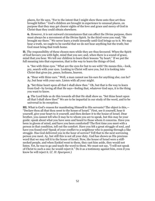 places, for He says, “For to the intent that I might shew them unto thee art thou
brought hither.” God’s children are brought in experience to unusual places, on
purpose that they may get clearer sights of the love and grace and mercy of God in
Christ than they could obtain elsewhere.
6. However, it is not outward circumstances that can affect the Divine purpose, there
must always be a movement of the Divine Spirit. In the third verse you read, “He
brought me there.” We never learn a truth inwardly until God brings us to it. We may
hear a truth, we ought to be careful that we do not hear anything but the truth; but
God must bring that truth home.
II. The responsibility of these chosen men while they are thus favoured. When the Spirit
of God favours you with light, mind that you see; and, when there is a sound of grace,
mind that you hear. We tell our children to learn their lessons “by heart.” If we put the
full meaning into that expression, that is the way to learn the things of God.
1. “See with thine eyes.” What are the eyes for but to see with? He means this,—look,
pry, search with your eyes. Looking to Christ will save you, but it is looking into
Christ that gives joy, peace, holiness, heaven.
2. “Hear with thine ears.” Well, a man cannot use his ears for anything else, can he?
Ay, but hear with your ears. Listen with all your might.
3. “Set thine heart upon all that I shall shew thee.” Oh, but that is the way to learn
from God—by loving all that He says—feeling that, whatever God says, it is the thing
you want to know.
4. The Lord bids us do this towards all that He shall shew us. “Set thine heart upon
all that I shall shew thee!” We are to be impartial in our study of the word, and to be
universal in its reception.
III. What is God’s reason for manifesting Himself to His servants? The object is this,—
“Declare thou all that thou seest to the house of Israel.” First, see it yourself, hear it
yourself, give your heart to it yourself, and then declare it to the house of Israel. Dear
brother, you cannot tell who it may be to whom you are to speak, but this may be your
guide: speak about what you have seen and heard to those whom it concerns. Have you
been in gloom of mind, and have you been comforted? The first time you meet with a
person in that condition, tell out the comfort. Have you felt a great struggle of soul, and
have you found rest? Speak of your conflict to a neighbour who is passing through a like
struggle. Has God delivered you in the hour of sorrow? Tell that to the next sorrowing
person you meet. Ay, but still this is not all your duty. God has shown us His precious
word that we may tell it to the house of Israel. Now, the house of Israel were a stiff-
necked people, and when Ezekiel went to them, they cast him aside, they would not
listen. Yet, he was to go and teach the word to them. We must not say, “I will not speak
of Christ to such a one; he would reject it.” Do it as a testimony against him, even if you
know he will reject it. (C. H. Spurgeon.)
52
 