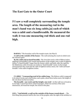 The East Gate to the Outer Court
5 I saw a wall completely surrounding the temple
area. The length of the measuring rod in the
man’s hand was six long cubits,[a] each of which
was a cubit and a handbreadth. He measured the
wall; it was one measuring rod thick and one rod
high.
BARNES, "The boundary wall of the temple-courts. See Plan II.
A wall on the outside of the house - The wall enclosing the courts in which were
the entrance gates.
By the cubit and an hand breadth - The Jews first used a cubit of fifteen inches,
applying it principally to the vessels and furniture of the temple; next a cubit of eighteen
inches (“a hand-breadth” longer than the former cubit); and lastly, after the captivity,
the Babylonian cubit of twenty-one inches (a “hand-breadth” more). In the temple
measurements they used only the cubit of eighteen inches; hence, the “cubit and hand-
breadth” is the cubit of eighteen inches.
CLARKE, "A measuring reed of six cubits long - The Hebrew cubit is supposed
to be about twenty and a half inches; and a palm, about three inches more; the length of
the rod about ten feet six inches.
The breadth - one reed; and the height, one reed - As this wall was as broad as
it was high, it must have been a kind of parapet, which was carried, of the same
dimensions, all round the temple. See AAAA in the plan.
GILL, "And behold, a wall on the outside of the house round about,.... The
first thing that presents itself to the view of the prophet, after the sight of the architect or
53
 