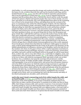 chief builder, is a wall encompassing this strange and wondrous building; which was like
the frame of a city, as before observed: this wall was five hundred reeds long, and five
hundred broad; see Eze_42:20, now this wall was both for separation and protection;
that it was for separation is certain from Eze_42:20, it was to separate between the
sanctuary land the profane place; that is, between the church and the world: the people
of God were always a distinct and separate people; they were so from eternity, are so in
time, and will be so to all eternity; they were distinguished from others by the everlasting
love, of God; by his eternal choice of them, and taking them into the covenant of his
grace, in consequence of it; and by the redeeming grace of Christ, who has redeemed
them out of every kindred, people, and nation; and by the efficacious grace of God, in the
effectual calling, by which they are separated from the world, and become a distinct
people from them; and so they will be in the resurrection morn, and in the day of
judgment, and in heaven for evermore: and what separates and distinguishes them is not
any native goodness in them, nor any good thing done by them; but the purpose and
grace of God, like a wall built firm and sure; not upon the works of men, but the will of
God; and is unalterable and eternal; a wall that can never be battered down: it is this by
which the church is enclosed as a vineyard and garden, to which it is sometimes
compared, because separate and distinct from the waste, common, and field of the
world; as here to a building encompassed by a wall, and divided from it: the church of
Christ in all ages does or should consist of persons gathered out of the world, separated
from it by the grace of God; but in the latter day it will more visibly appear to consist of
such: it will be openly distinguished from the world, by the purity of its doctrines; by the
faithful administration of ordinances; strictness of its discipline, and by the holy lives of
the members of it; these, by the grace of God, will be a wall of separation round about it,
to keep out profane persons and things; moreover, a wail is for protection, preservation,
and safety; and such a wall the Lord himself will be to his people; he will be round about
them, on their side, and on every side of them: yea, a wall of fire to enlighten, warm, and
comfort them, and to consume their enemies, Zec_2:5 he will be a wall about his church
in his love to them, with which he encompasses them; and which is built, not on their
loveliness, love, or obedience, but upon his sovereign will and pleasure; and the
dimensions of which, its length, breadth, height, and depth, are unmeasurable: it is a
wall impregnable; it can never be broken down, and secures from all enemies whatever;
and so he will be in his power, by which his saints are kept as persons in a garrison, or
any fortified place well walled about, and which is invincible; to which may be added
salvation by Jesus Christ, which will be for the walls and bulwarks of the city and church
of God in the latter day, to which belong the prophecies in Isa_26:1, which salvation
flows from the love of God; is secured by his purpose; established in his covenant;
wrought out by Christ, and is an everlasting one; and is the firm security and safety of
his church and people now, hereafter, and to all eternity:
and in the man's hand a measuring reed of six cubits long by the cubit, and
an hand breadth; as in Eze_40:3 and this being the measure used in taking the
dimensions of the whole building, it was proper it should be explained what it was,
before they are taken, and the account given: it consisted of six cubits; but then as these
differ, there being a common cubit, and a sacred or royal one, it was necessary it should
be clearly pointed at, as it is; by observing that these cubits were to be understood of a
cubit and a hand's breadth; the common cubit were eighteen inches, a foot and a half, or
half a yard; and a hand's breadth were three inches; so that this measure consisted of
three yards and a half. Some indeed are of opinion that the hand's breadth is to be added
54
 