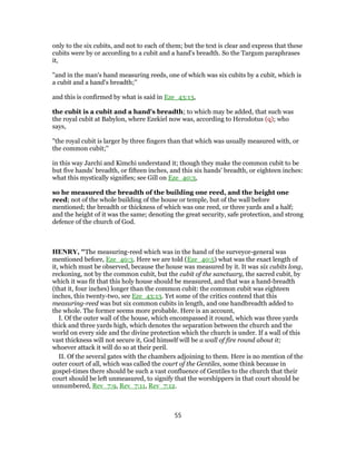 only to the six cubits, and not to each of them; but the text is clear and express that these
cubits were by or according to a cubit and a hand's breadth. So the Targum paraphrases
it,
"and in the man's hand measuring reeds, one of which was six cubits by a cubit, which is
a cubit and a hand's breadth;''
and this is confirmed by what is said in Eze_43:13,
the cubit is a cubit and a hand's breadth; to which may be added, that such was
the royal cubit at Babylon, where Ezekiel now was, according to Herodotus (q); who
says,
"the royal cubit is larger by three fingers than that which was usually measured with, or
the common cubit;''
in this way Jarchi and Kimchi understand it; though they make the common cubit to be
but five hands' breadth, or fifteen inches, and this six hands' breadth, or eighteen inches:
what this mystically signifies; see Gill on Eze_40:3,
so he measured the breadth of the building one reed, and the height one
reed; not of the whole building of the house or temple, but of the wall before
mentioned; the breadth or thickness of which was one reed, or three yards and a half;
and the height of it was the same; denoting the great security, safe protection, and strong
defence of the church of God.
HENRY, "The measuring-reed which was in the hand of the surveyor-general was
mentioned before, Eze_40:3. Here we are told (Eze_40:5) what was the exact length of
it, which must be observed, because the house was measured by it. It was six cubits long,
reckoning, not by the common cubit, but the cubit of the sanctuary, the sacred cubit, by
which it was fit that this holy house should be measured, and that was a hand-breadth
(that it, four inches) longer than the common cubit: the common cubit was eighteen
inches, this twenty-two, see Eze_43:13. Yet some of the critics contend that this
measuring-reed was but six common cubits in length, and one handbreadth added to
the whole. The former seems more probable. Here is an account,
I. Of the outer wall of the house, which encompassed it round, which was three yards
thick and three yards high, which denotes the separation between the church and the
world on every side and the divine protection which the church is under. If a wall of this
vast thickness will not secure it, God himself will be a wall of fire round about it;
whoever attack it will do so at their peril.
II. Of the several gates with the chambers adjoining to them. Here is no mention of the
outer court of all, which was called the court of the Gentiles, some think because in
gospel-times there should be such a vast confluence of Gentiles to the church that their
court should be left unmeasured, to signify that the worshippers in that court should be
unnumbered, Rev_7:9, Rev_7:11, Rev_7:12.
55
 