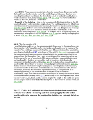 JAMISON, "Measures were mostly taken from the human body. The greater cubit,
the length from the elbow to the end of the middle finger, a little more than two feet:
exceeding the ordinary cubit (from the elbow to the wrist) by an hand-breadth, that is,
twenty-one inches in all. Compare Eze_43:13, with Eze_40:5. The palm was the full
breadth of the hand, three and a half inches.
breadth of the building — that is, the boundary wall. The imperfections in the old
temple’s boundary wall were to have no place here. The buildings attached to it had been
sometimes turned to common uses; for example, Jeremiah was imprisoned in one (Jer_
20:2; Jer_29:26). But now all these were to be holy to the Lord. The gates and doorways
to the city of God were to be imprinted in their architecture with the idea of the
exclusion of everything defiled (Rev_21:27). The east gate was to be especially sacred, as
it was through it the glory of God had departed (Eze_11:23), and through it the glory was
to return (Eze_43:1, Eze_43:2; Eze_44:2, Eze_44:3).
K&D, "The Surrounding Wall
And, behold, a wall (ran) on the outside round the house; and in the man's hand was
the measuring rod of six cubits, each a cubit and a handbreadth; and he measured the
breadth of the building a rod, and the height a rod. - The description of the temple (for,
according to what follows, ‫ת‬ִ‫י‬ ַ‫בּ‬ ַ‫ה‬ is the house of Jehovah) (cf. Eze_43:7) commences with
the surrounding wall of the outer court, whose breadth (i.e., thickness) and height are
measured (see the illustration, Plate I a a a a), the length of the measuring rod having
first been given by way of parenthesis. This was six cubits (sc., measured) by the cubit
and handbreadth - that is to say, six cubits, each of which was of the length of a
(common) cubit and a handbreadth (cf. Eze_43:13); in all, therefore, six cubits and six
handbreadths. The ordinary or common cubit, judging from the statement in 2Ch_3:3,
that the measure of Solomon's temple was regulated according to the earlier measure,
had become shorter in the course of time than the old Mosaic or sacred cubit. Fro the
new temple, therefore, the measure is regulated according to a longer cubit, in all
probability according to the old sacred cubit of the Mosaic law, which was a
handbreadth longer than the common cubit according to the passage before us, or seven
handbreadths of the ordinary cubit. ‫ָן‬‫י‬ְ‫נ‬ ִ‫בּ‬ ַ‫,ה‬ the masonry, is the building of the wall, which
was one rod broad, i.e., thick, and the same in height. The length of this wall is not given,
and can only be learned from the further description of the whole wall (see the comm. on
Eze_40:27).
TRAPP, “Ezekiel 40:5 And behold a wall on the outside of the house round about,
and in the man’s hand a measuring reed of six cubits [long] by the cubit and an
hand breadth: so he measured the breadth of the building, one reed; and the height,
one reed.
56
 