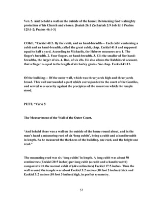 Ver. 5. And behold a wall on the outside of the house.] Betokening God’s almighty
protection of his Church and chosen. [Isaiah 26:1 Zechariah 2:9 Job 1:10 Psalms
125:1-2; Psalms 46:1-3]
COKE, “Ezekiel 40:5. By the cubit, and an hand-breadth— Each cubit containing a
cubit and an hand-breadth, called the great cubit, chap. Ezekiel 41:8 and supposed
equal to half a yard. According to Michaelis, the Hebrew measures are: 1. The
finger's breadth. 2. Four fingers, or hand-breadth. 3. Ell; the smaller of five hand-
breadths, the larger of six. 4. Rod, of six ells. He also allows the Rabbinical account,
that a finger is equal to the length of six barley grains. See chap. Ezekiel 43:13.
Of the building— Of the outer wall, which was three yards high and three yards
broad. This wall surrounded a part which corresponded to the court of the Gentiles,
and served as a security against the precipices of the mount on which the temple
stood.
PETT, “Verse 5
The Measurement of the Wall of the Outer Court.
‘And behold there was a wall on the outside of the house round about, and in the
man’s hand a measuring reed of six ‘long cubits’, being a cubit and a handbreadth
in length. So he measured the thickness of the building, one reed, and the height one
reed.”
The measuring reed was six ‘long cubits’ in length. A long cubit was about 50
centimetres (Ezekiel 20:5 inches) per long cubit (a cubit and a handbreadth)
compared with the normal cubit of (44 centimetres) Ezekiel 17:5 inches. Thus the
wall around the temple was about Ezekiel 3:2 metres (10 foot 3 inches) thick and
Ezekiel 3:2 metres (10 foot 3 inches) high, in perfect symmetry.
57
 