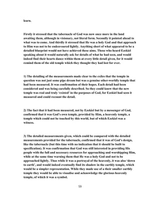 learn.
Firstly it stressed that the tabernacle of God was now once more in the land
awaiting them, although in visionary, not literal form. Secondly it pointed ahead to
what was to come. And thirdly it stressed that He was a holy God and that approach
to Him was not to be endeavoured lightly. Anything short of what appeared to be a
detailed blueprint would not have achieved these aims. Those who heard Ezekiel
speaking about it would naturally ask for details of what he had seen, and would
indeed find their hearts dance within them at every little detail given, for it would
remind them of the old temple which they thought they had lost for ever.
1) The detailing of the measurements made clear to the exiles that the temple in
question was not just some pipe dream but was a genuine other-worldly temple that
had been measured. It was confirmation of their hopes. Each detail had been
considered and was being carefully described. So they could know that the new
temple was real and truly ‘existed’ in the purposes of God, for Ezekiel had seen it
measured and could recount the detail.
2) The fact that it had been measured, not by Ezekiel but by a messenger of God,
confirmed that it was God’s own temple, provided by Him, a heavenly temple, a
temple which could not be touched by this world, but of which Ezekiel was a
witness.
3) The detailed measurements given, which could be compared with the detailed
measurements provided for the tabernacle, confirmed that it was of God’s design,
like the tabernacle (but this time with no indication that it should be built to
specification). It was confirmation that God was still interested in providing His
people with the full and necessary resources for approaching and worshipping Him,
while at the same time warning them that He was a holy God and not to be
approached lightly. Thus while it was a portrayal of the heavenly, it was also ‘down
to earth’, and would indeed eventually find its shadow in the earthly temple, which
would be a simpler representation. While they made use of a their smaller earthly
temple they would be able to visualise and acknowledge the glorious heavenly
temple, of which it was a symbol.
59
 