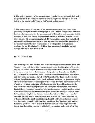 4) The perfect symmetry of the measurements revealed the perfection of God, and
the perfection of His plans and purposes for His people that were yet to be, and
indeed of the temple itself. This was God’s work and not man’s.
5) The measurement of each part of the temple demonstrated that it was being
potentially ‘brought into use’ for the people of God. We can compare with this how
God elsewhere arranged for the ‘measurement’ of Jerusalem to demonstrate that it
belonged to Him, that He was beginning His actions on its behalf and that He had
taken it under His protection (Zechariah 2:1-5), something again done invisibly of
which only the physical outcome was seen. We can also compare His arranging of
the measurement of the new Jerusalem so as to bring out its perfection and
readiness for use (Revelation 21:15). Here then was a temple ready for use and
through which God was about to act.
PULPIT, “Ezekiel 40:5
The enclosing wall. And behold a wall on the outside of the house round about. The
"house"— ‫ת‬ִ‫י‬ַ‫בּ‬ַ‫ה‬ with the article—was the temple as the dwelling-place of Jehovah;
only not the temple proper, but the whole complex structure. The "wall" belonged
to the outer court; that of the inner court being afterwards mentioned (Ezekiel
42:7). In having a "wall round about" Jehovah's sanctuary resembled both Greek
and Babylonian shrines (see Herod; 1.18; ' Records of the Past,' vol. 5.126), but
differed from both the tabernacle, which had none, and from the Solomonic temple,
whose "wall" formed no essential part of the sacred structure, but was more or less
of arbitrary erection on the part of Solomon and later kings. Here, however, the
wall constituted an integral portion of the whole; and was designed, like that in
Ezekiel 42:20, "to make a separation between the sanctuary and the profane place,"
as the Greeks distinguished between the βέβηλον and the ἱερόν (see Thucyd; 4.95).
Its breadth and height were the same (comp. Revelation 21:16)—one reed, of six
cubits by the cubit and an hand-breadth; that is to say, each cubit measured an
ordinary cubit and a hand-breadth (comp. Ezekiel 43:13). Hengstenberg suggests
that the greater cubit of Ezekiel was borrowed from the Chaldeans; and certainly
Herodotus speaks of a royal cubit in Babylon which was three finger-breadths
longer than the ordinary measure, while in Egypt also two such cubits of varying
60
 