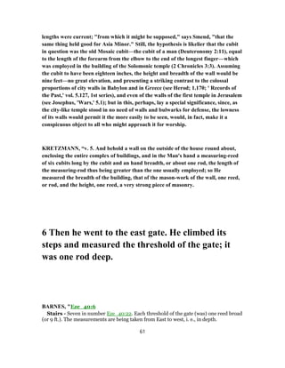lengths were current; "from which it might be supposed," says Smend, "that the
same thing held good for Asia Minor." Still, the hypothesis is likelier that the cubit
in question was the old Mosaic cubit—the cubit of a man (Deuteronomy 2:11), equal
to the length of the forearm from the elbow to the end of the longest finger—which
was employed in the building of the Solomonic temple (2 Chronicles 3:3). Assuming
the cubit to have been eighteen inches, the height and breadth of the wall would be
nine feet—no great elevation, and presenting a striking contrast to the colossal
proportions of city walls in Babylon and in Greece (see Herod; 1.170; ' Records of
the Past,' vol. 5.127, 1st series), and even of the walls of the first temple in Jerusalem
(see Josephus, 'Wars,' 5.1); but in this, perhaps, lay a special significance, since, as
the city-like temple stood in no need of walls and bulwarks for defense, the lowness
of its walls would permit it the more easily to be seen, would, in fact, make it a
conspicuous object to all who might approach it for worship.
KRETZMANN, “v. 5. And behold a wall on the outside of the house round about,
enclosing the entire complex of buildings, and in the Man's hand a measuring-reed
of six cubits long by the cubit and an hand breadth, or about one rod, the length of
the measuring-rod thus being greater than the one usually employed; so He
measured the breadth of the building, that of the mason-work of the wall, one reed,
or rod, and the height, one reed, a very strong piece of masonry.
6 Then he went to the east gate. He climbed its
steps and measured the threshold of the gate; it
was one rod deep.
BARNES, "Eze_40:6
Stairs - Seven in number Eze_40:22. Each threshold of the gate (was) one reed broad
(or 9 ft.). The measurements are being taken from East to west, i. e., in depth.
61
 