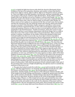 40:16), to signify the light from heaven with which the church is illuminated; divine
revelation is let into it for instruction, direction, and comfort, to those that dwell in
God's house, light to work by, light to walk by, light to see themselves and one another
by. There were lights to the little chambers; even the least, and least considerable, parts
and members of the church, shall have light afforded them. All thy children shall be
taught of the Lord. But they are narrow windows, as those in the temple, 1Ki_6:4. The
discoveries made to the church on earth are but narrow and scanty compared with what
shall be in the future state, when we shall no longer see through a glass darkly. (8.)
Divers courts are here spoken of, an outermost of all, then an outer court, then an inner,
and then the innermost of all, into which the priests only entered, which (some think)
may put us in mind “of the diversities of gifts, and graces, and offices, in the several
members of Christ's mystical body here, as also of the several degrees of glory in the
courts and mansions of heaven, as there are stars in several spheres and stars of several
magnitudes in the fixed firmament.” English Annotations. Some draw nearer to God
than others and have a more intimate acquaintance with divine things; but to a child of
God a day in any of his courts is better than a thousand elsewhere. These courts had
porches, or piazzas, round them, for the shelter of those that attended in them from
wind and weather; for when we are in the way of our duty to God we may believe
ourselves to be under his special protection, that he will graciously provide for us, nay,
that he will himself be to us a covert from the storm and tempest, Isa_4:5, Isa_4:6. (9.)
On the posts were palm-trees engraven (Eze_40:16), to signify that the righteous shall
flourish like the palm-tree in the courts of God's house, Psa_92:12. The more they are
depressed with the burden of affliction the more strongly do they grow, as they say of the
palm-trees. It likewise intimates the saints' victory and triumph over their spiritual
enemies; they have palms in their hands (Rev_7:9); but lest they should drop these, or
have them snatched out of their hands, they are here engraven upon the posts of the
temple as perpetual monuments of their honour. Thanks be to God, who always causes
us to triumph. Nay, believers shall themselves be made pillars in the temple of our God,
and shall go no more out, and shall have his name engraven on them, which will be their
brightest ornament and honour, Rev_3:12. (10.) Notice is here taken of the pavement of
the court, Eze_40:17, Eze_40:18. The word intimates that the pavement was made of
porphyry-stone, which was of the colour of burning coals; for the brightest and most
sparkling glories of this world should be put and kept under our feet when we draw near
to God and are attending upon him. The stars are, as it were, the burning coals, or
stones of a fiery colour, with which the pavement of God's celestial temple is laid; and, if
the pavement of the court be so bright and glittering, how glorious must we conclude the
mansions of that house to be!
2. The gates that looked towards the north (Eze_40:20) and towards the south (Eze_
40:24), with their appurtenances, are much the same with that towards the east, after
the measure of the first gate, Eze_40:21. But the description is repeated very
particularly. And thus largely was the structure of the tabernacle related in Exodus, and
of the temple in the books of Kings and Chronicles, to signify the special notice God does
take, and his ministers should take, of all that belong to his church. His delight is in
them; his eye is upon them. He knows all that are his, all his living temples and all that
belongs to them. Observe, (1.) This temple had not only a gate towards the east, to let
into it the children of the east, that were famous for their wealth and wisdom, but it had
a gate to the north, and another to the south, for the admission of the poorer and less
civilized nations. The new Jerusalem has twelve gates, three towards each quarter of the
world (Rev_21:13); for many shall come from all parts to sit down there, Mat_8:11. (2.)
64
 
