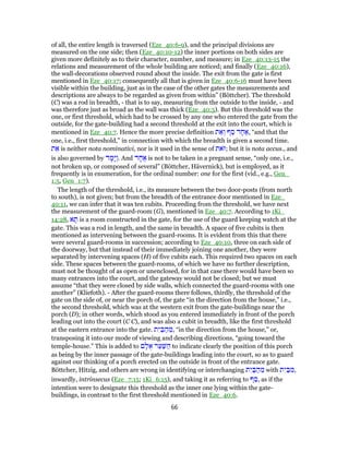of all, the entire length is traversed (Eze_40:6-9), and the principal divisions are
measured on the one side; then (Eze_40:10-12) the inner portions on both sides are
given more definitely as to their character, number, and measure; in Eze_40:13-15 the
relations and measurement of the whole building are noticed; and finally (Eze_40:16),
the wall-decorations observed round about the inside. The exit from the gate is first
mentioned in Eze_40:17; consequently all that is given in Eze_40:6-16 must have been
visible within the building, just as in the case of the other gates the measurements and
descriptions are always to be regarded as given from within” (Böttcher). The threshold
(C) was a rod in breadth, - that is to say, measuring from the outside to the inside, - and
was therefore just as broad as the wall was thick (Eze_40:5). But this threshold was the
one, or first threshold, which had to be crossed by any one who entered the gate from the
outside, for the gate-building had a second threshold at the exit into the court, which is
mentioned in Eze_40:7. Hence the more precise definition ‫ת‬ ֵ‫א‬ ְ‫ו‬ ‫ף‬ ַ‫ס‬ ‫ד‬ ָ‫ח‬ ֶ‫,א‬ “and that the
one, i.e., first threshold,” in connection with which the breadth is given a second time.
‫ת‬ ֵ‫א‬ is neither nota nominativi, nor is it used in the sense of ‫ֹאת‬‫;ז‬ but it is nota accus., and
is also governed by ‫ד‬ ָ‫ָמ‬‫יּ‬ַ‫ו‬. And ‫ד‬ ָ‫ח‬ ֶ‫א‬ is not to be taken in a pregnant sense, “only one, i.e.,
not broken up, or composed of several” (Böttcher, Hävernick), but is employed, as it
frequently is in enumeration, for the ordinal number: one for the first (vid., e.g., Gen_
1:5, Gen_1:7).
The length of the threshold, i.e., its measure between the two door-posts (from north
to south), is not given; but from the breadth of the entrance door mentioned in Eze_
40:11, we can infer that it was ten cubits. Proceeding from the threshold, we have next
the measurement of the guard-room (G), mentioned in Eze_40:7. According to 1Ki_
14:28, ‫א‬ ָ‫תּ‬ is a room constructed in the gate, for the use of the guard keeping watch at the
gate. This was a rod in length, and the same in breadth. A space of five cubits is then
mentioned as intervening between the guard-rooms. It is evident from this that there
were several guard-rooms in succession; according to Eze_40:10, three on each side of
the doorway, but that instead of their immediately joining one another, they were
separated by intervening spaces (H) of five cubits each. This required two spaces on each
side. These spaces between the guard-rooms, of which we have no further description,
must not be thought of as open or unenclosed, for in that case there would have been so
many entrances into the court, and the gateway would not be closed; but we must
assume “that they were closed by side walls, which connected the guard-rooms with one
another” (Kliefoth). - After the guard-rooms there follows, thirdly, the threshold of the
gate on the side of, or near the porch of, the gate “in the direction from the house,” i.e.,
the second threshold, which was at the western exit from the gate-buildings near the
porch (D); in other words, which stood as you entered immediately in front of the porch
leading out into the court (C C), and was also a cubit in breadth, like the first threshold
at the eastern entrance into the gate. ‫ת‬ִ‫י‬ ַ‫בּ‬ ַ‫ה‬ ֵ‫,מ‬ “in the direction from the house,” or,
transposing it into our mode of viewing and describing directions, “going toward the
temple-house.” This is added to ‫ם‬ ָ‫ל‬ ֻ‫א‬ ‫ר‬ַ‫ע‬ַ‫שּׁ‬ ַ‫ה‬ to indicate clearly the position of this porch
as being by the inner passage of the gate-buildings leading into the court, so as to guard
against our thinking of a porch erected on the outside in front of the entrance gate.
Böttcher, Hitzig, and others are wrong in identifying or interchanging ‫ת‬ִ‫י‬ ַ‫בּ‬ ַ‫ה‬ ֵ‫מ‬ with ‫ת‬ִ‫י‬ ַ‫בּ‬ ִ‫,מ‬
inwardly, intrinsecus (Eze_7:15; 1Ki_6:15), and taking it as referring to ‫ף‬ ַ‫,ס‬ as if the
intention were to designate this threshold as the inner one lying within the gate-
buildings, in contrast to the first threshold mentioned in Eze_40:6.
66
 