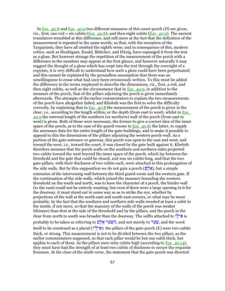In Eze_40:8 and Eze_40:9 two different measures of this court-porch (D) are given,
viz., first, one rod = six cubits (Eze_40:8), and then eight cubits (Eze_40:9). The ancient
translators stumbled at this difference, and still more at the fact that the definition of the
measurement is repeated in the same words; so that, with the exception of the
Targumists, they have all omitted the eighth verse; and in consequence of this, modern
critics, such as Houbigant, Ewald, Böttcher, and Hitzig, have expunged it from the text
as a gloss. But however strange the repetition of the measurement of the porch with a
difference in the numbers may appear at the first glance, and however naturally it may
suggest the thought of a gloss which has crept into the text through the oversight of a
copyists, it is very difficult to understand how such a gloss could have been perpetuated;
and this cannot be explained by the groundless assumption that there was an
unwillingness to erase what had once been erroneously written. To this must be added
the difference in the terms employed to describe the dimensions, viz., first, a rod, and
then eight cubits, as well as the circumstance that in Eze_40:9, in addition to the
measure of the porch, that of the pillars adjoining the porch is given immediately
afterwards. The attempts of the earlier commentators to explain the two measurements
of the porch have altogether failed; and Kliefoth was the first to solve the difficulty
correctly, by explaining that in Eze_40:8 the measurement of the porch is given in the
clear, i.e., according to the length within, or the depth (from east to west), whilst in Eze_
40:9 the external length of the southern (or northern) wall of the porch (from east to
west) is given. Both of these were necessary, the former to give a correct idea of the inner
space of the porch, as in the case of the guard-rooms in Eze_40:8; the latter, to supply
the necessary data for the entire length of the gate-buildings, and to make it possible to
append to this the dimensions of the pillars adjoining the western porch-wall. As a
portion of the gate-entrance or gateway, this porch was open to the east and west; and
toward the west, i.e., toward the court, it was closed by the gate built against it. Kliefoth
therefore assumes that the porch-walls on the southern and northern sides projected
two cubits toward the west beyond the inner space of the porch, which lay between the
threshold and the gate that could be closed, and was six cubits long, and that the two
gate-pillars, with their thickness of two cubits each, were attached to this prolongation of
the side walls. But by this supposition we do not gain a porch (‫ם‬ ָ‫ל‬ ֻ‫,)א‬ but a simple
extension of the intervening wall between the third guard-room and the western gate. If
the continuation of the side walls, which joined the masonry bounding the western
threshold on the south and north, was to have the character of a porch, the hinder wall
(to the east) could not be entirely wanting; but even if there were a large opening in it for
the doorway, it must stand out in some way so as to strike the eye, whether by
projections of the wall at the north-east and south-east corners, or what may be more
probable, by the fact that the southern and northern side walls receded at least a cubit in
the inside, if not more, so that the masonry of the walls of the porch was weaker
(thinner) than that at the side of the threshold and by the pillars, and the porch in the
clear from north to south was broader than the doorway. The suffix attached to ‫ו‬ָ‫יל‬ ֵ‫א‬ is
probably to be taken as referring to ‫ם‬ ָ‫ל‬ ֻ‫א‬ ‫ר‬ַ‫ע‬ַ‫שּׁ‬ ַ‫,ה‬ and not merely to ‫ר‬ַ‫ע‬ַ‫,שׁ‬ and the word
itself to be construed as a plural (‫יו‬ָ‫יל‬ ֵ‫:)א‬ the pillars of the gate-porch (E) were two cubits
thick, or strong. This measurement is not to be divided between the two pillars, as the
earlier commentators supposed, so that each pillar would be but one cubit thick, but
applies to each of them. As the pillars were sixty cubits high (according to Eze_40:14),
they must have had the strength of at least two cubits of thickness to secure the requisite
firmness. At the close of the ninth verse, the statement that the gate-porch was directed
67
 