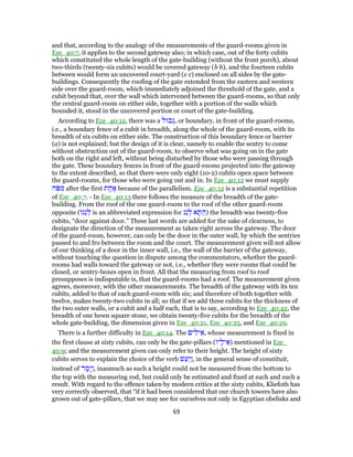 and that, according to the analogy of the measurements of the guard-rooms given in
Eze_40:7, it applies to the second gateway also; in which case, out of the forty cubits
which constituted the whole length of the gate-building (without the front porch), about
two-thirds (twenty-six cubits) would be covered gateway (b b), and the fourteen cubits
between would form an uncovered court-yard (c c) enclosed on all sides by the gate-
buildings. Consequently the roofing of the gate extended from the eastern and western
side over the guard-room, which immediately adjoined the threshold of the gate, and a
cubit beyond that, over the wall which intervened between the guard-rooms, so that only
the central guard-room on either side, together with a portion of the walls which
bounded it, stood in the uncovered portion or court of the gate-building.
According to Eze_40:12, there was a ‫בוּל‬ְ‫,גּ‬ or boundary, in front of the guard-rooms,
i.e., a boundary fence of a cubit in breadth, along the whole of the guard-room, with its
breadth of six cubits on either side. The construction of this boundary fence or barrier
(a) is not explained; but the design of it is clear, namely to enable the sentry to come
without obstruction out of the guard-room, to observe what was going on in the gate
both on the right and left, without being disturbed by those who were passing through
the gate. These boundary fences in front of the guard-rooms projected into the gateway
to the extent described, so that there were only eight (10-2) cubits open space between
the guard-rooms, for those who were going out and in. In Eze_40:12 we must supply
‫ֹה‬‫פּ‬ ִ‫מ‬ after the first ‫ת‬ ָ‫ח‬ ֶ‫א‬ because of the parallelism. Eze_40:12 is a substantial repetition
of Eze_40:7. - In Eze_40:13 there follows the measure of the breadth of the gate-
building. From the roof of the one guard-room to the roof of the other guard-room
opposite ( ‫ַגּ‬‫ג‬ ְ‫ל‬ is an abbreviated expression for ‫ַג‬‫ג‬ ְ‫ל‬ ‫א‬ ָ‫תּ‬ ַ‫)ה‬ the breadth was twenty-five
cubits, “door against door.” These last words are added for the sake of clearness, to
designate the direction of the measurement as taken right across the gateway. The door
of the guard-room, however, can only be the door in the outer wall, by which the sentries
passed to and fro between the room and the court. The measurement given will not allow
of our thinking of a door in the inner wall, i.e., the wall of the barrier of the gateway,
without touching the question in dispute among the commentators, whether the guard-
rooms had walls toward the gateway or not, i.e., whether they were rooms that could be
closed, or sentry-boxes open in front. All that the measuring from roof to roof
presupposes is indisputable is, that the guard-rooms had a roof. The measurement given
agrees, moreover, with the other measurements. The breadth of the gateway with its ten
cubits, added to that of each guard-room with six; and therefore of both together with
twelve, makes twenty-two cubits in all; so that if we add three cubits for the thickness of
the two outer walls, or a cubit and a half each, that is to say, according to Eze_40:42, the
breadth of one hewn square stone, we obtain twenty-five cubits for the breadth of the
whole gate-building, the dimension given in Eze_40:21, Eze_40:25, and Eze_40:29.
There is a further difficulty in Eze_40:14. The ‫ים‬ ִ‫יל‬ ֵ‫,א‬ whose measurement is fixed in
the first clause at sixty cubits, can only be the gate-pillars (‫יו‬ָ‫יל‬ ֵ‫)א‬ mentioned in Eze_
40:9; and the measurement given can only refer to their height. The height of sixty
cubits serves to explain the choice of the verb ‫שׂ‬ַ‫ַע‬‫יּ‬ַ‫ו‬, in the general sense of constituit,
instead of ‫ד‬ ָ‫ָמ‬‫יּ‬ַ‫ו‬, inasmuch as such a height could not be measured from the bottom to
the top with the measuring rod, but could only be estimated and fixed at such and such a
result. With regard to the offence taken by modern critics at the sixty cubits, Kliefoth has
very correctly observed, that “if it had been considered that our church towers have also
grown out of gate-pillars, that we may see for ourselves not only in Egyptian obelisks and
69
 