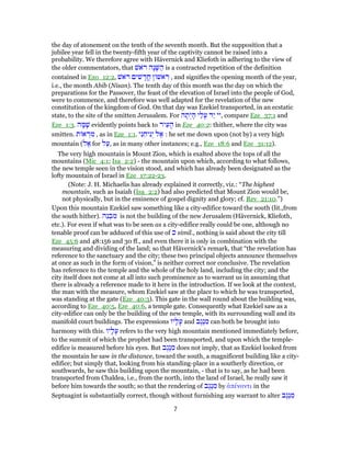 the day of atonement on the tenth of the seventh month. But the supposition that a
jubilee year fell in the twenty-fifth year of the captivity cannot be raised into a
probability. We therefore agree with Hävernick and Kliefoth in adhering to the view of
the older commentators, that ‫ֹאשׁ‬ ‫ר‬ ‫ָה‬‫נ‬ָ‫שּׁ‬ ַ‫ה‬ is a contracted repetition of the definition
contained in Exo_12:2, ‫ֹאשׁ‬ ‫ר‬ ‫שׁים‬ ָ‫ֳד‬‫ח‬ ‫ן‬ ‫אשׁ‬ ִ‫ר‬ , and signifies the opening month of the year,
i.e., the month Abib (Nisan). The tenth day of this month was the day on which the
preparations for the Passover, the feast of the elevation of Israel into the people of God,
were to commence, and therefore was well adapted for the revelation of the new
constitution of the kingdom of God. On that day was Ezekiel transported, in an ecstatic
state, to the site of the smitten Jerusalem. For ‫ה‬ ָ‫ת‬ְ‫י‬ ָ‫ה‬ ‫י‬ַ‫ל‬ָ‫ע‬ ‫ַד‬‫י‬ ‫,יי‬ compare Eze_37:1 and
Eze_1:3. ‫ה‬ ָ‫מּ‬ָ‫שׁ‬ evidently points back to ‫יר‬ ִ‫ע‬ ָ‫ה‬ in Eze_40:2: thither, where the city was
smitten. ‫ת‬ ‫א‬ ְ‫מר‬ , as in Eze_1:1. ‫י‬ִ‫נ‬ ֵ‫יח‬ִ‫נ‬ְ‫י‬ ‫ל‬ ֶ‫א‬ : he set me down upon (not by) a very high
mountain (‫ל‬ ֶ‫א‬ for ‫ל‬ַ‫,ע‬ as in many other instances; e.g., Eze_18:6 and Eze_31:12).
The very high mountain is Mount Zion, which is exalted above the tops of all the
mountains (Mic_4:1; Isa_2:2) - the mountain upon which, according to what follows,
the new temple seen in the vision stood, and which has already been designated as the
lofty mountain of Israel in Eze_17:22-23.
(Note: J. H. Michaelis has already explained it correctly, viz.: “The highest
mountain, such as Isaiah (Isa_2:2) had also predicted that Mount Zion would be,
not physically, but in the eminence of gospel dignity and glory; cf. Rev_21:10.”)
Upon this mountain Ezekiel saw something like a city-edifice toward the south (lit.,from
the south hither). ‫ֵה‬‫נ‬ ְ‫ב‬ ִ‫מ‬ is not the building of the new Jerusalem (Hävernick, Kliefoth,
etc.). For even if what was to be seen as a city-edifice really could be one, although no
tenable proof can be adduced of this use of ‫כ‬ simil., nothing is said about the city till
Eze_45:6 and 48:156 and 30 ff., and even there it is only in combination with the
measuring and dividing of the land; so that Hävernick's remark, that “the revelation has
reference to the sanctuary and the city; these two principal objects announce themselves
at once as such in the form of vision,” is neither correct nor conclusive. The revelation
has reference to the temple and the whole of the holy land, including the city; and the
city itself does not come at all into such prominence as to warrant us in assuming that
there is already a reference made to it here in the introduction. If we look at the context,
the man with the measure, whom Ezekiel saw at the place to which he was transported,
was standing at the gate (Eze_40:3). This gate in the wall round about the building was,
according to Eze_40:5, Eze_40:6, a temple gate. Consequently what Ezekiel saw as a
city-edifice can only be the building of the new temple, with its surrounding wall and its
manifold court buildings. The expressions ‫יו‬ָ‫ל‬ָ‫ע‬ and ‫ֶב‬‫ג‬ֶ‫נ‬ ִ‫מ‬ can both be brought into
harmony with this. ‫יו‬ָ‫ל‬ָ‫ע‬ refers to the very high mountain mentioned immediately before,
to the summit of which the prophet had been transported, and upon which the temple-
edifice is measured before his eyes. But ‫ֶב‬‫ג‬ֶ‫נ‬ ִ‫מ‬ does not imply, that as Ezekiel looked from
the mountain he saw in the distance, toward the south, a magnificent building like a city-
edifice; but simply that, looking from his standing-place in a southerly direction, or
southwards, he saw this building upon the mountain, - that is to say, as he had been
transported from Chaldea, i.e., from the north, into the land of Israel, he really saw it
before him towards the south; so that the rendering of ‫ֶב‬‫ג‬ֶ‫נ‬ ִ‫מ‬ by ἀπέναντι in the
Septuagint is substantially correct, though without furnishing any warrant to alter ‫ֶב‬‫ג‬ֶ‫נ‬ ִ‫מ‬
7
 