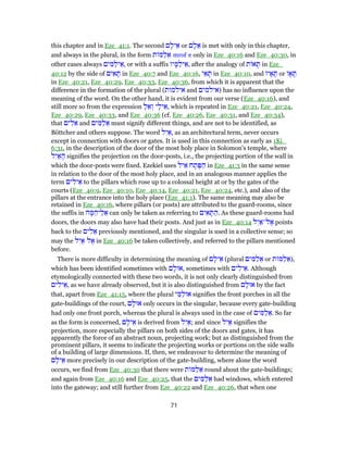 this chapter and in Eze_41:1. The second ‫ם‬ ָ‫יל‬ ֵ‫א‬ or ‫ם‬ ָ‫ל‬ ֵ‫א‬ is met with only in this chapter,
and always in the plural, in the form ‫ת‬ ‫מּ‬ַ‫ל‬ ֵ‫א‬ mrof e only in Eze_40:16 and Eze_40:30, in
other cases always ‫ים‬ ִ‫מּ‬ַ‫יל‬ ֵ‫,א‬ or with a suffix ‫יו‬ ָ‫מּ‬ַ‫יל‬ ֵ‫,א‬ after the analogy of ‫ת‬ ‫א‬ ָ‫תּ‬ in Eze_
40:12 by the side of ‫ים‬ ִ‫א‬ ָ‫תּ‬ in Eze_40:7 and Eze_40:16, ‫י‬ ֵ‫א‬ ָ‫תּ‬ in Eze_40:10, and ‫יו‬ ָ‫א‬ ָ‫תּ‬ or ‫ו‬ ָ‫א‬ ָ‫תּ‬
in Eze_40:21, Eze_40:29, Eze_40:33, Eze_40:36, from which it is apparent that the
difference in the formation of the plural (‫אילמות‬ and ‫)אילמים‬ has no influence upon the
meaning of the word. On the other hand, it is evident from our verse (Eze_40:16), and
still more so from the expression ַ‫ל‬ ֵ‫א‬ ְ‫ו‬ ‫י‬ָ‫יל‬ ֵ‫,א‬ which is repeated in Eze_40:21, Eze_40:24,
Eze_40:29, Eze_40:33, and Eze_40:36 (cf. Eze_40:26, Eze_40:31, and Eze_40:34),
that ‫ים‬ ִ‫ל‬ ֵ‫א‬ and ‫ים‬ ִ‫מּ‬ַ‫ל‬ ֵ‫א‬ must signify different things, and are not to be identified, as
Böttcher and others suppose. The word ‫ל‬ִ‫י‬ ֵ‫,א‬ as an architectural term, never occurs
except in connection with doors or gates. It is used in this connection as early as 1Ki_
6:31, in the description of the door of the most holy place in Solomon's temple, where
‫ל‬ִ‫י‬ ַ‫א‬ ָ‫ה‬ signifies the projection on the door-posts, i.e., the projecting portion of the wall in
which the door-posts were fixed. Ezekiel uses ‫יל‬ ֵ‫א‬ ‫ח‬ ָ‫ת‬ ֶ‫פּ‬ ַ‫ה‬ in Eze_41:3 in the same sense
in relation to the door of the most holy place, and in an analogous manner applies the
term ‫ים‬ ִ‫יל‬ ֵ‫א‬ to the pillars which rose up to a colossal height at or by the gates of the
courts (Eze_40:9, Eze_40:10, Eze_40:14, Eze_40:21, Eze_40:24, etc.), and also of the
pillars at the entrance into the holy place (Eze_41:1). The same meaning may also be
retained in Eze_40:16, where pillars (or posts) are attributed to the guard-rooms, since
the suffix in ‫ה‬ ָ‫מּ‬ ֵ‫יה‬ֵ‫ל‬ ֵ‫א‬ can only be taken as referring to ‫ים‬ ִ‫א‬ ָ‫תּ‬ ַ‫.ה‬ As these guard-rooms had
doors, the doors may also have had their posts. And just as in Eze_40:14 ‫ל‬ִ‫י‬ ַ‫ל־א‬ ֶ‫א‬ points
back to the ‫ים‬ ִ‫ל‬ ֵ‫א‬ previously mentioned, and the singular is used in a collective sense; so
may the ‫ל‬ִ‫י‬ ַ‫א‬ ‫ל‬ ֶ‫א‬ in Eze_40:16 be taken collectively, and referred to the pillars mentioned
before.
There is more difficulty in determining the meaning of ‫ם‬ ָ‫יל‬ ֵ‫א‬ (plural ‫ים‬ ִ‫מּ‬ַ‫ל‬ ֵ‫א‬ or ‫ת‬ ‫מּ‬ַ‫ל‬ ֵ‫,)א‬
which has been identified sometimes with ‫ם‬ ָ‫,אוּל‬ sometimes with ‫ים‬ ִ‫יל‬ ֵ‫.א‬ Although
etymologically connected with these two words, it is not only clearly distinguished from
‫ים‬ ִ‫יל‬ ֵ‫,א‬ as we have already observed, but it is also distinguished from ‫ם‬ ָ‫אוּל‬ by the fact
that, apart from Eze_41:15, where the plural ‫י‬ ֵ‫מּ‬ַ‫אוּל‬ signifies the front porches in all the
gate-buildings of the court, ‫ם‬ ָ‫אוּל‬ only occurs in the singular, because every gate-building
had only one front porch, whereas the plural is always used in the case of ‫ים‬ ִ‫מּ‬ַ‫ל‬ ֵ‫.א‬ So far
as the form is concerned, ‫ם‬ ָ‫יל‬ ֵ‫א‬ is derived from ‫ל‬ִ‫י‬ ַ‫;א‬ and since ‫ל‬ִ‫י‬ ַ‫א‬ signifies the
projection, more especially the pillars on both sides of the doors and gates, it has
apparently the force of an abstract noun, projecting work; but as distinguished from the
prominent pillars, it seems to indicate the projecting works or portions on the side walls
of a building of large dimensions. If, then, we endeavour to determine the meaning of
‫ם‬ ָ‫יל‬ ֵ‫א‬ more precisely in our description of the gate-building, where alone the word
occurs, we find from Eze_40:30 that there were ‫ת‬ ‫מּ‬ַ‫ל‬ ֵ‫א‬ round about the gate-buildings;
and again from Eze_40:16 and Eze_40:25, that the ‫ים‬ ִ‫מּ‬ַ‫ל‬ ֵ‫א‬ had windows, which entered
into the gateway; and still further from Eze_40:22 and Eze_40:26, that when one
71
 