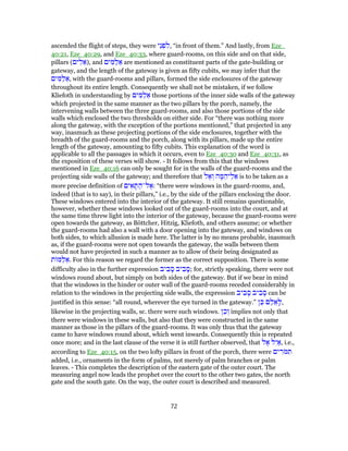 ascended the flight of steps, they were ‫ֵי‬‫נ‬ ְ‫פ‬ ִ‫,ל‬ “in front of them.” And lastly, from Eze_
40:21, Eze_40:29, and Eze_40:33, where guard-rooms, on this side and on that side,
pillars (‫ים‬ ִ‫ל‬ ֵ‫,)א‬ and ‫ים‬ ִ‫מּ‬ַ‫ל‬ ֵ‫א‬ are mentioned as constituent parts of the gate-building or
gateway, and the length of the gateway is given as fifty cubits, we may infer that the
‫ים‬ ִ‫מּ‬ַ‫ל‬ ֵ‫,א‬ with the guard-rooms and pillars, formed the side enclosures of the gateway
throughout its entire length. Consequently we shall not be mistaken, if we follow
Kliefoth in understanding by ‫ים‬ ִ‫מּ‬ַ‫ל‬ ֵ‫א‬ those portions of the inner side walls of the gateway
which projected in the same manner as the two pillars by the porch, namely, the
intervening walls between the three guard-rooms, and also those portions of the side
walls which enclosed the two thresholds on either side. For “there was nothing more
along the gateway, with the exception of the portions mentioned,” that projected in any
way, inasmuch as these projecting portions of the side enclosures, together with the
breadth of the guard-rooms and the porch, along with its pillars, made up the entire
length of the gateway, amounting to fifty cubits. This explanation of the word is
applicable to all the passages in which it occurs, even to Eze_40:30 and Eze_40:31, as
the exposition of these verses will show. - It follows from this that the windows
mentioned in Eze_40:16 can only be sought for in the walls of the guard-rooms and the
projecting side walls of the gateway; and therefore that ‫ל‬ ֶ‫א‬ ְ‫ו‬ ‫ה‬ ָ‫מּ‬ ֵ‫יה‬ֵ‫ל‬ ֵ‫א‬ is to be taken as a
more precise definition of ‫ים‬ ִ‫א‬ ָ‫תּ‬ ַ‫ל־ה‬ ֶ‫:א‬ “there were windows in the guard-rooms, and,
indeed (that is to say), in their pillars,” i.e., by the side of the pillars enclosing the door.
These windows entered into the interior of the gateway. It still remains questionable,
however, whether these windows looked out of the guard-rooms into the court, and at
the same time threw light into the interior of the gateway, because the guard-rooms were
open towards the gateway, as Böttcher, Hitzig, Kliefoth, and others assume; or whether
the guard-rooms had also a wall with a door opening into the gateway, and windows on
both sides, to which allusion is made here. The latter is by no means probable, inasmuch
as, if the guard-rooms were not open towards the gateway, the walls between them
would not have projected in such a manner as to allow of their being designated as
‫ת‬ ‫מּ‬ַ‫ל‬ ֵ‫.א‬ For this reason we regard the former as the correct supposition. There is some
difficulty also in the further expression ‫יב‬ ִ‫ב‬ ָ‫ס‬ ‫יב‬ ִ‫ב‬ ָ‫;ס‬ for, strictly speaking, there were not
windows round about, but simply on both sides of the gateway. But if we bear in mind
that the windows in the hinder or outer wall of the guard-rooms receded considerably in
relation to the windows in the projecting side walls, the expression ‫יב‬ ִ‫ב‬ ָ‫ס‬ ‫יב‬ ִ‫ב‬ ָ‫ס‬ can be
justified in this sense: “all round, wherever the eye turned in the gateway.” ‫ן‬ֵ‫כּ‬ ֹ ּ‫ם‬ ַ‫ל‬ ֵ‫א‬ָ‫,ל‬
likewise in the projecting walls, sc. there were such windows. ‫ן‬ֵ‫כ‬ ְ‫ו‬ implies not only that
there were windows in these walls, but also that they were constructed in the same
manner as those in the pillars of the guard-rooms. It was only thus that the gateway
came to have windows round about, which went inwards. Consequently this is repeated
once more; and in the last clause of the verse it is still further observed, that ‫ל‬ ֶ‫א‬ ‫ל‬ִ‫י‬ ַ‫,א‬ i.e.,
according to Eze_40:15, on the two lofty pillars in front of the porch, there were ‫ים‬ ִ‫ֹר‬‫מּ‬ ִ‫תּ‬
added, i.e., ornaments in the form of palms, not merely of palm branches or palm
leaves. - This completes the description of the eastern gate of the outer court. The
measuring angel now leads the prophet over the court to the other two gates, the north
gate and the south gate. On the way, the outer court is described and measured.
72
 