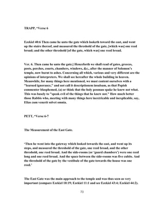 TRAPP, “Verse 6
Ezekiel 40:6 Then came he unto the gate which looketh toward the east, and went
up the stairs thereof, and measured the threshold of the gate, [which was] one reed
broad; and the other threshold [of the gate, which was] one reed broad.
Ver. 6. Then came he unto the gate.] Henceforth we shall read of gates, greeces,
posts, porches, courts, chambers, windows, &c., after the manner of Solomon’s
temple, now burnt to ashes. Concerning all which, various and very different are the
opinions of interpreters. We shall see hereafter the whole building in heaven.
Meanwhile, for many things here mentioned, we must content ourselves with a
"learned ignorance," and not call it descriptionem insulsam, as that Popish
commenter blasphemed, (a) or think that the holy penman spake he knew not what.
This was basely to "speak evil of the things that he knew not." How much better
those Rabbis who, meeting with many things here inextricable and inexplicable, say,
Elias cum venerit solvet omnia.
PETT, “Verse 6-7
The Measurement of the East Gate.
‘Then he went into the gateway which looked towards the east, and went up its
steps, and measured the threshold of the gate, one reed broad, and the other
threshold, one reed broad. And the side-rooms (or ‘guard chambers’) were one reed
long and one reed broad. And the space between the side-rooms was five cubits. And
the threshold of the gate by the vestibule of the gate towards the house was one
reed.’
The East Gate was the main approach to the temple and was thus seen as very
important (compare Ezekiel 10:19; Ezekiel 11:1 and see Ezekiel 43:4; Ezekiel 44:2).
73
 
