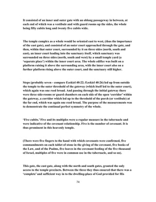 It consisted of an inner and outer gate with an oblong passageway in between, at
each end of which was a vestibule and with guard rooms up the sides, the whole
being fifty cubits long and twenty five cubits wide.
The temple complex as a whole would be oriented east to west, (thus the importance
of the east gate), and consisted of an outer court approached through the gate, and
then, within that outer court, surrounded by it on three sides (north, south and
east), an inner court leading into the sanctuary itself, which sanctuary was
surrounded on three sides (north, south and west) by a small temple yard (a
‘separate place’) within the inner court area. The whole edifice was built on a
platform raising it above the surrounding area, with the inner court also on a
further platform rising above the outer court, and the sanctuary still higher.
Steps (probably seven - compare Ezekiel 40:22; Ezekiel 40:26) led up from outside
the temple to the outer threshold of the gateway (which itself led to the outer court),
which again was one reed broad. And passing through the initial gateway there
were three side-rooms or guard chambers on each side of the open ‘corridor’ within
the gateway, a corridor which led up to the threshold of the porch (or vestibule) at
the far end, which was again one reed broad. The purpose of the measurements was
to demonstrate the continual perfect symmetry of the whole.
‘Five cubits.’ Five and its multiples were a regular measure in the tabernacle and
were indicative of the covenant relationship. Five is the number of covenant. It is
thus prominent in this heavenly temple.
(There were five fingers to the hand with which covenants were confirmed, five
commandments on each tablet of stone in the giving of the covenant, five books of
the Law, and of the Psalms, five loaves in the covenant feeding of the five thousand
of Israel, multiples of five were in common use in the tabernacle, and so on).
This gate, the east gate, along with the north and south gates, granted the only
access to the temple precincts. Between the three they thus ensured that there was a
‘complete’ and sufficient way in to the dwelling-place of God provided for His
74
 