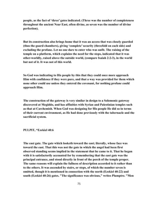 people, as the fact of ‘three’ gates indicated. (Three was the number of completeness
throughout the ancient Near East, often divine, as seven was the number of divine
perfection).
But its construction also brings home that it was an access that was closely guarded
(thus the guard chambers), giving ‘complete’ security (threefold on each side) and
excluding the profane. Let no one dare to enter who was unfit. The raising of the
temple on a platform, which explains the need for the steps, indicated that it was
other-worldly, raised above the outside world, (compare Isaiah 2:2-3), in the world
but not of it. It was not of this world.
So God was indicating to His people by this that they could once more approach
Him with confidence if they were pure, and that a way was provided for them which
none other could use unless they entered the covenant, for nothing profane could
approach Him.
The construction of the gateway is very similar in design to a Solomonic gateway
discovered at Megiddo, and has affinities with Syrian and Palestinian temples such
as that at Carchemish. When God was designing for His people He did so in terms
of their current environment, as He had done previously with the tabernacle and the
sacrificial system.
PULPIT, “Ezekiel 40:6
The east gate. The gate which looketh toward the east; literally, whose face was
toward the east. That this was not the gate in which the angel had been first
observed standing seems implied in the statement that he came to it. That he began
with it is satisfactorily accounted for by remembering that the east gate was the
principal entrance, and stood directly in front of the porch of the temple proper.
The same reasons will explain the fullness of description accorded to it rather than
to the others. It was ascended by stairs, or steps, of which the number seven is
omitted, though it is mentioned in connection with the north (Ezekiel 40:22) and
south (Ezekiel 40:26) gates. "The significance was obvious," writes Plumptre. "Men
75
 