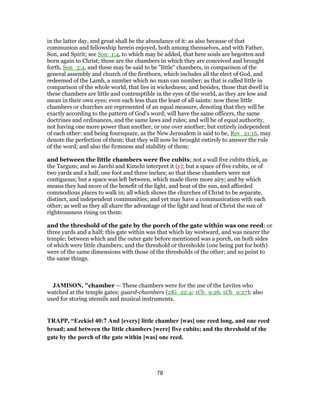 in the latter day, and great shall be the abundance of it: as also because of that
communion and fellowship herein enjoyed, both among themselves, and with Father,
Son, and Spirit; see Son_1:4, to which may be added, that here souls are begotten and
born again to Christ; these are the chambers in which they are conceived and brought
forth, Son_3:4, and these may be said to be "little" chambers, in comparison of the
general assembly and church of the firstborn, which includes all the elect of God, and
redeemed of the Lamb, a number which no man can number; as that is called little in
comparison of the whole world, that lies in wickedness; and besides, those that dwell in
these chambers are little and contemptible in the eyes of the world, as they are low and
mean in their own eyes; even each less than the least of all saints: now these little
chambers or churches are represented of an equal measure, denoting that they will be
exactly according to the pattern of God's word; will have the same officers, the same
doctrines and ordinances, and the same laws and rules; and will be of equal authority,
not having one more power than another, or one over another; but entirely independent
of each other: and being foursquare, as the New Jerusalem is said to be, Rev_21:16, may
denote the perfection of them; that they will now be brought entirely to answer the rule
of the word; and also the firmness and stability of them:
and between the little chambers were five cubits; not a wall five cubits thick, as
the Targum; and so Jarchi and Kimchi interpret it (y); but a space of five cubits, or of
two yards and a half, one foot and three inches; so that these chambers were not
contiguous; but a space was left between, which made them more airy; and by which
means they had more of the benefit of the light, and heat of the sun, and afforded
commodious places to walk in; all which shows the churches of Christ to be separate,
distinct, and independent communities; and yet may have a communication with each
other; as well as they all share the advantage of the light and heat of Christ the sun of
righteousness rising on them:
and the threshold of the gate by the porch of the gate within was one reed: or
three yards and a half; this gate within was that which lay westward, and was nearer the
temple; between which and the outer gate before mentioned was a porch, on both sides
of which were little chambers; and the threshold or thresholds (one being put for both)
were of the same dimensions with those of the thresholds of the other; and so point to
the same things.
JAMISON, "chamber — These chambers were for the use of the Levites who
watched at the temple gates; guard-chambers (2Ki_22:4; 1Ch_9:26, 1Ch_9:27); also
used for storing utensils and musical instruments.
TRAPP, “Ezekiel 40:7 And [every] little chamber [was] one reed long, and one reed
broad; and between the little chambers [were] five cubits; and the threshold of the
gate by the porch of the gate within [was] one reed.
78
 