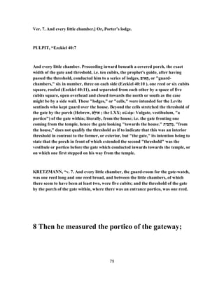Ver. 7. And every little chamber.] Or, Porter’s lodge.
PULPIT, “Ezekiel 40:7
And every little chamber. Proceeding inward beneath a covered porch, the exact
width of the gate and threshold, i.e. ten cubits, the prophet's guide, after having
passed the threshold, conducted him to a series of lodges, ‫ם‬ִ‫י‬ ִ‫א‬ ָ‫,תּ‬ or "guard-
chambers," six in number, three on each side (Ezekiel 40:10 ), one reed or six cubits
square, roofed (Ezekiel 40:11), and separated from each other by a space of five
cubits square, open overhead and closed towards the north or south as the case
might be by a side wall. These "lodges," or "cells," were intended for the Levite
sentinels who kept guard over the house. Beyond the cells stretched the threshold of
the gate by the porch (Hebrew, ‫ָם‬‫ל‬‫אוּ‬ ; the LXX; αἰλάμ: Vulgate, vestibulum, "a
portico") of the gate within; literally, from the house; i.e. the gate fronting one
coming from the temple, hence the gate looking "towards the house." ‫ת‬ִ‫י‬ַ‫בּ‬ַ‫ה‬ ֵ‫,מ‬ "from
the house," does not qualify the threshold as if to indicate that this was an interior
threshold in contrast to the former, or exterior, but "the gate," its intention being to
state that the porch in front of which extended the second "threshold" was the
vestibule or portico before the gate which conducted inwards towards the temple, or
on which one first stepped on his way from the temple.
KRETZMANN, “v. 7. And every little chamber, the guard-room for the gate-watch,
was one reed long and one reed broad, and between the little chambers, of which
there seem to have been at least two, were five cubits; and the threshold of the gate
by the porch of the gate within, where there was an entrance portico, was one reed.
8 Then he measured the portico of the gateway;
79
 