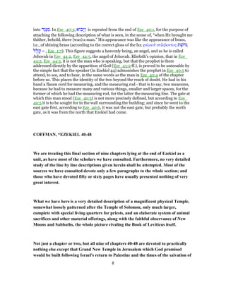 into ‫ֶד‬‫ג‬ֶ‫נּ‬ ִ‫.מ‬ In Eze_40:3, ‫יא‬ ִ‫ָב‬‫יּ‬ַ‫ו‬ is repeated from the end of Eze_40:1, for the purpose of
attaching the following description of what is seen, in the sense of, “when He brought me
thither, behold, there (was) a man.” His appearance was like the appearance of brass,
i.e., of shining brass (according to the correct gloss of the lxx χαλκοῦ στίλβοντος ‫ת‬ ֶ‫שׁ‬ֹ‫ח‬‫ְנ‬
‫ל‬ָ‫ל‬ ָ‫ק‬ = , Eze_1:7). This figure suggests a heavenly being, an angel, and as he is called
Jehovah in Eze_44:2, Eze_44:5, the angel of Jehovah. Kliefoth's opinion, that in Eze_
44:2, Eze_44:5, it is not the man who is speaking, but that the prophet is there
addressed directly by the apparition of God (Eze_43:2 ff.), is proved to be untenable by
the simple fact that the speaker (in Ezekiel 44) admonishes the prophet in Eze_40:5 to
attend, to see, and to hear, in the same words as the man in Eze_40:4 of the chapter
before us. This places the identity of the two beyond the reach of doubt. He had in his
hand a flaxen cord for measuring, and the measuring rod - that is to say, two measures,
because he had to measure many and various things, smaller and larger spaces, for the
former of which he had the measuring rod, for the latter the measuring line. The gate at
which this man stood (Eze_40:3) is not more precisely defined, but according to Eze_
40:5 it is to be sought for in the wall surrounding the building; and since he went to the
east gate first, according to Eze_40:6, it was not the east gate, but probably the north
gate, as it was from the north that Ezekiel had come.
COFFMAN, “EZEKIEL 40-48
We are treating this final section of nine chapters lying at the end of Ezekiel as a
unit, as have most of the scholars we have consulted. Furthermore, no very detailed
study of the line by line descriptions given herein shall be attempted. Most of the
sources we have consulted devote only a few paragraphs to the whole section; and
those who have devoted fifty or sixty pages have usually presented nothing of very
great interest.
What we have here is a very detailed description of a magnificent physical Temple,
somewhat loosely patterned after the Temple of Solomon, only much larger,
complete with special living quarters for priests, and an elaborate system of animal
sacrifices and other material offerings, along with the faithful observance of New
Moons and Sabbaths, the whole picture rivaling the Book of Leviticus itself.
Not just a chapter or two, but all nine of chapters 40-48 are devoted to practically
nothing else except that Grand New Temple in Jerusalem which God promised
would be built following Israel's return to Palestine and the times of the salvation of
8
 