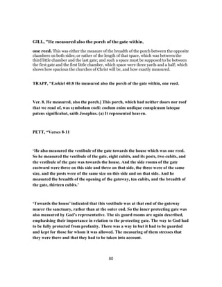 GILL, "He measured also the porch of the gate within,
one reed. This was either the measure of the breadth of the porch between the opposite
chambers on both sides; or rather of the length of that space, which was between the
third little chamber and the last gate; and such a space must be supposed to be between
the first gate and the first little chamber, which space were three yards and a half; which
shows how spacious the churches of Christ will be, and how exactly measured.
TRAPP, “Ezekiel 40:8 He measured also the porch of the gate within, one reed.
Ver. 8. He measured, also the porch.] This porch, which had neither doors nor roof
that we read of, was symbolum coeli: coelum enim undique conspicuum lateque
patens significabat, saith Josephus. (a) It represented heaven.
PETT, “Verses 8-11
‘He also measured the vestibule of the gate towards the house which was one reed.
So he measured the vestibule of the gate, eight cubits, and its posts, two cubits, and
the vestibule of the gate was towards the house. And the side rooms of the gate
eastward were three on this side and three on that side, the three were of the same
size, and the posts were of the same size on this side and on that side. And he
measured the breadth of the opening of the gateway, ten cubits, and the breadth of
the gate, thirteen cubits.’
‘Towards the house’ indicated that this vestibule was at that end of the gateway
nearer the sanctuary, rather than at the outer end. So the inner protecting gate was
also measured by God’s representative. The six guard rooms are again described,
emphasising their importance in relation to the protecting gate. The way to God had
to be fully protected from profanity. There was a way in but it had to be guarded
and kept for those for whom it was allowed. The measuring of them stresses that
they were there and that they had to be taken into account.
80
 