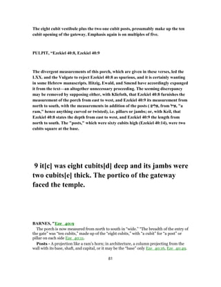The eight cubit vestibule plus the two one cubit posts, presumably make up the ten
cubit opening of the gateway. Emphasis again is on multiples of five.
PULPIT, “Ezekiel 40:8, Ezekiel 40:9
The divergent measurements of this porch, which are given in these verses, led the
LXX. and the Vulgate to reject Ezekiel 40:8 as spurious, and it is certainly wanting
in some Hebrew manuscripts. Hitzig, Ewald, and Smend have accordingly expunged
it from the text—an altogether unnecessary proceeding. The seeming discrepancy
may be removed by supposing either, with Kliefoth, that Ezekiel 40:8 furnishes the
measurement of the porch from east to west, and Ezekiel 40:9 its measurement from
north to south, with the measurements in addition of the posts ( ‫ים‬ִ‫ל‬ ֵ‫,א‬ from ‫ל‬ִ‫י‬ ַ‫,א‬ "a
ram," hence anything curved or twisted), i.e. pillars or jambs; or, with Keil, that
Ezekiel 40:8 states the depth from east to west, and Ezekiel 40:9 the length from
north to south. The "posts," which were sixty cubits high (Ezekiel 40:14), were two
cubits square at the base.
9 it[c] was eight cubits[d] deep and its jambs were
two cubits[e] thick. The portico of the gateway
faced the temple.
BARNES, "Eze_40:9
The porch is now measured from north to south in “wide.” “The breadth of the entry of
the gate” was “ten cubits,” made up of the “eight cubits,” with “a cubit” for “a post” or
pillar on each side Eze_40:11.
Posts - A projection like a ram’s horn; in architecture, a column projecting from the
wall with its base, shaft, and capital, or it may be the “base” only Eze_40:16, Eze_40:49.
81
 
