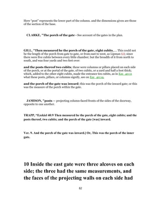 Here “post” represents the lower part of the column. and the dimensions given are those
of the section of the base.
CLARKE, "The porch of the gate - See account of the gates in the plan.
GILL, "Then measured he the porch of the gate, eight cubits,.... This could not
be the length of the porch from gate to gate, or from east to west, as Lipman (z); since
there were five cubits between every little chamber; but the breadth of it from north to
south, and was four yards and two feet over:
and the posts thereof two cubits; these were columns or pillars placed on each side
of the porch, or at the portal of the gate, of two cubits, or a yard and half a foot thick;
which, added to the other eight cubits, made the entrance ten cubits, as in Eze_40:11
what these posts, pillars, or columns signify, see on Eze_40:14,
and the porch of the gate was inward; this was the porch of the inward gate; or this
was the measure of the porch within the gate.
JAMISON, "posts — projecting column-faced fronts of the sides of the doorway,
opposite to one another.
TRAPP, “Ezekiel 40:9 Then measured he the porch of the gate, eight cubits; and the
posts thereof, two cubits; and the porch of the gate [was] inward.
Ver. 9. And the porch of the gate was inward.] Or, This was the porch of the inner
gate.
10 Inside the east gate were three alcoves on each
side; the three had the same measurements, and
the faces of the projecting walls on each side had
82
 