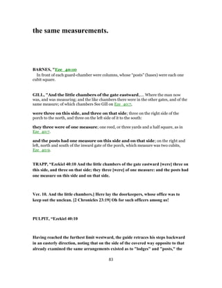 the same measurements.
BARNES, "Eze_40:10
In front of each guard-chamber were columns, whose “posts” (bases) were each one
cubit square.
GILL, "And the little chambers of the gate eastward,.... Where the man now
was, and was measuring; and the like chambers there were in the other gates, and of the
same measure; of which chambers See Gill on Eze_40:7,
were three on this side, and three on that side; three on the right side of the
porch to the north, and three on the left side of it to the south:
they three were of one measure; one reed, or three yards and a half square, as in
Eze_40:7.
and the posts had one measure on this side and on that side; on the right and
left, north and south of the inward gate of the porch, which measure was two cubits,
Eze_40:9.
TRAPP, “Ezekiel 40:10 And the little chambers of the gate eastward [were] three on
this side, and three on that side; they three [were] of one measure: and the posts had
one measure on this side and on that side.
Ver. 10. And the little chambers.] Here lay the doorkeepers, whose office was to
keep out the unclean. [2 Chronicles 23:19] Oh for such officers among us!
PULPIT, “Ezekiel 40:10
Having reached the furthest limit westward, the guide retraces his steps backward
in an easterly direction, noting that on the side of the covered way opposite to that
already examined the same arrangements existed as to "lodges" and "posts," the
83
 