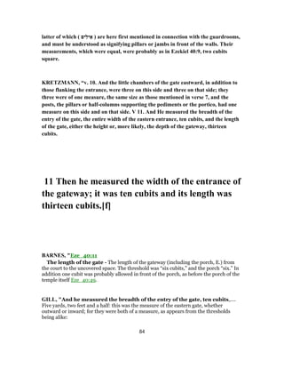 latter of which ( ‫ים‬ִ‫יל‬ ֵ‫א‬ ) are here first mentioned in connection with the guardrooms,
and must be understood as signifying pillars or jambs in front of the walls. Their
measurements, which were equal, were probably as in Ezekiel 40:9, two cubits
square.
KRETZMANN, “v. 10. And the little chambers of the gate eastward, in addition to
those flanking the entrance, were three on this side and three on that side; they
three were of one measure, the same size as those mentioned in verse 7, and the
posts, the pillars or half-columns supporting the pediments or the portico, had one
measure on this side and on that side. V 11. And He measured the breadth of the
entry of the gate, the entire width of the eastern entrance, ten cubits, and the length
of the gate, either the height or, more likely, the depth of the gateway, thirteen
cubits.
11 Then he measured the width of the entrance of
the gateway; it was ten cubits and its length was
thirteen cubits.[f]
BARNES, "Eze_40:11
The length of the gate - The length of the gateway (including the porch, E.) from
the court to the uncovered space. The threshold was “six cubits,” and the porch “six.” In
addition one cubit was probably allowed in front of the porch, as before the porch of the
temple itself Eze_40:49.
GILL, "And he measured the breadth of the entry of the gate, ten cubits,....
Five yards, two feet and a half: this was the measure of the eastern gate, whether
outward or inward; for they were both of a measure, as appears from the thresholds
being alike:
84
 