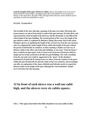and the length of the gate, thirteen cubits; that is, the height of it; it was seven
yards and three inches high; a prodigious gate this! a fit emblem of our Lord Jesus
Christ, as the open door, the gate of life, through which whoever enters shall be saved;
and there is room for multitudes to enter.
PULPIT, “Ezekiel 40:11
The breadth of the entry (literally, opening) of the gate, ten cubits. Obviously this
measurement was taken from north to south of the gate-entrance (Ezekiel 40:6), and
represented the whole breadth of the doorway and the threshold, or one-fifth of the
entire length of the gate-building. The second portion of the verse, the length of the
gate thirteen cubits, is explained by Bottcher, Hitzig, Havernick, Keil (with whom
Plumptre agrees), as signifying the length of the covered way from the east entrance,
since it is supposed the whole length of forty cubits (the length of the gate without
the porch) would hardly be roofed in; so that assuming a similar covered way of
thirteen cubits at the other end of the gate-building, as one came "from the house,"
there would be an open space, well, or uncovered courtyard, of fourteen cubits in
length and six broad, enclosed on all sides by gate-buildings. The roofs extending
from the east and west would be supported on the "posts" of the chambers
mentioned in Ezekiel 40:10. Smend, however, infers, from the windows in the posts
within the gate (Ezekiel 40:16), that the whole extent was roofed in, and accordingly
can offer no explanation of the clause; Kliefoth and Schroder prefer to regard the
thirteen cubits as the height of the gate, although the word translated "length"
never elsewhere has this meaning.
12 In front of each alcove was a wall one cubit
high, and the alcoves were six cubits square.
GILL, "The space also before the little chambers was one cubit on this
85
 