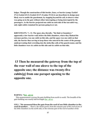 ledges. Though the construction of this border, fence, or barrier (comp. Ezekiel
27:4; Ezekiel 43:13, Ezekiel 43:17; Exodus 19:12) is not described, its design most
likely was to enable the guardsman, by stepping beyond his coil, to observe what
was going on in the gate without either interrupting or being interrupted by the
passengers. As the barrier projected one cubit on each side of the ten-cubit way,
only eight cubits remained for persons going in or out.
KRETZMANN, “v. 12. The space also, literally, "the limit or boundary,"
apparently a low barrier wall, before the little chambers, where they flanked the
entrance portico, was one cubit on this side, and the space was one cubit on that
side, the barrier thus serving to keep those who entered in the center of the passage
amid preventing their crowding into the niche-like cells of the guard-rooms; and the
little chambers were six cubits on this side and six cubits on that side.
13 Then he measured the gateway from the top of
the rear wall of one alcove to the top of the
opposite one; the distance was twenty-five
cubits[g] from one parapet opening to the
opposite one.
BARNES, "Eze_40:13
This measurement is across the gate-building from north to south. The breadth of the
gate-building was exactly half its length Eze_40:15.
GILL, "He measured then the gate from the roof of one little chamber to the
roof of another,.... That is, the whole porch, from the extreme part of the roof of one of
the little chambers on the north side, to the extreme part of the roof of another of the
87
 