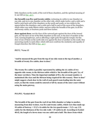 little chambers on the south; of the roof of these chambers, and the spiritual meaning of
it; see Gill on Eze_40:7,
the breadth was five and twenty cubits; reckoning six cubits to one chamber on
one side, and six to one chamber on the other side, which make twelve; and a cubit and a
half to each back wall of the chambers on the north and south; or two cubits to the
spaces before the chambers, and a cubit and a half to each of the caves of the chambers,
which either way make fifteen cubits; and ten cubits the breadth of the gate; in all five
and twenty cubits; or fourteen yards and three inches:
door against door; not the door of the outward gate against the door of the inward
gate; nor the door of one of the little chambers at the east, to the door of another at the
west, running lengthways, and so affording a sight quite through the temple; but the
door of one of them on the north side over against the door of another on the south, they
answering exactly to each other; which still more confirms the similarity and equality of
Gospel churches; See Gill on Eze_40:7.
PETT, “Verse 13
‘And he measured the gate from the top of one side room to the top of another, a
breadth of twenty five cubits, door to door.’
The twenty five cubits is possibly represented by adding the six cubits of two
opposite side rooms, to the thirteen cubits which is ‘the breadth of the gate’ (i.e. of
the inner corridor). Thus the important multiple of five, the covenant number, is
maintained (the sixes and the thirteen being required for this reason). ‘Door to door’
might suggest a back door in the wall of each guard room leading into the outer
court, so that the rooms could be entered or left by means of the outer court without
using the main gateway.
PULPIT, “Ezekiel 40:13
The breadth of the gate from the roof of one little chamber or lodge to another,
measuring from door to door, was five and twenty cubits, which were thus made up:
10 cubits of footway + 12 (2 x 6) cubits for the two guard-rooms + 3 (2 x say 1.5)
cubits for the thickness of the two side walls = 25 cubits in all. According to Ezekiel
40:42, the length of a hewn stone was one cubit and a half. The doors from which
88
 