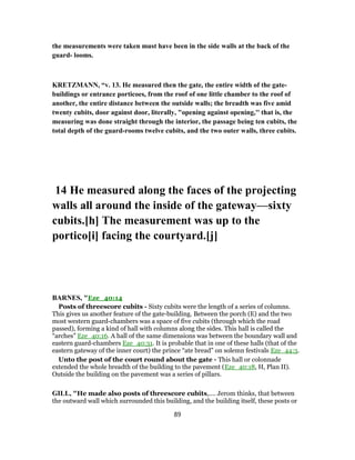 the measurements were taken must have been in the side walls at the back of the
guard- looms.
KRETZMANN, “v. 13. He measured then the gate, the entire width of the gate-
buildings or entrance porticoes, from the roof of one little chamber to the roof of
another, the entire distance between the outside walls; the breadth was five amid
twenty cubits, door against door, literally, "opening against opening,'' that is, the
measuring was done straight through the interior, the passage being ten cubits, the
total depth of the guard-rooms twelve cubits, and the two outer walls, three cubits.
14 He measured along the faces of the projecting
walls all around the inside of the gateway—sixty
cubits.[h] The measurement was up to the
portico[i] facing the courtyard.[j]
BARNES, "Eze_40:14
Posts of threescore cubits - Sixty cubits were the length of a series of columns.
This gives us another feature of the gate-building. Between the porch (E) and the two
most western guard-chambers was a space of five cubits (through which the road
passed), forming a kind of hall with columns along the sides. This hall is called the
“arches” Eze_40:16. A hall of the same dimensions was between the boundary wall and
eastern guard-chambers Eze_40:31. It is probable that in one of these halls (that of the
eastern gateway of the inner court) the prince “ate bread” on solemn festivals Eze_44:3.
Unto the post of the court round about the gate - This hall or colonnade
extended the whole breadth of the building to the pavement (Eze_40:18, H, Plan II).
Outside the building on the pavement was a series of pillars.
GILL, "He made also posts of threescore cubits,.... Jerom thinks, that between
the outward wall which surrounded this building, and the building itself, these posts or
89
 